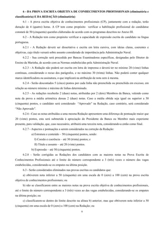 9
6 - DA PROVA ESCRITA OBJETIVA DE CONHECIMENTOS PROFISSIONAIS (eliminatória e
classificatória) E DA REDAÇÃO (eliminatória)
6.1 - A prova escrita objetiva de conhecimentos profissionais (CP), juntamente com a redação, terão
duração de 4 (quatro) horas. A CP tem como propósito verificar a habilitação profissional do candidatoe
constará de 50 (cinquenta) questões elaboradas de acordo com os programas descritos no Anexo III.
6.2 - A Redação tem como propósito verificar a capacidade de expressão escrita do candidato na língua
portuguesa.
6.2.1 - A Redação deverá ser dissertativa e escrita em letra cursiva, com ideias claras, coerentes e
objetivas, cujo título versará sobre assunto considerado de importância pela Administração Naval.
6.2.2 - Sua correção será procedida por Bancas Examinadoras específicas, designadas pelo Diretor de
Ensino da Marinha, de acordo com as Normas estabelecidas pela Administração Naval.
6.2.3 - A Redação não poderá ser escrita em letra de imprensa e deverá ter no mínimo 20 (vinte) linhas
contínuas, considerando o recuo dos parágrafos, e no máximo 30 (trinta) linhas. Não poderá conter qualquer
marca identificadora ou assinatura, o que implicará na atribuição de nota zero à mesma.
6.2.4 - Serão descontados 5 (cinco) pontos por cada linha não preenchida ou preenchida em excesso, em
relação ao número mínimo e máximo de linhas determinado.
6.2.5 - As redações receberão 2 (duas) notas, atribuídas por 2 (dois) Membros da Banca, valendo como
nota da prova a média aritmética dessas 2 (duas) notas. Caso a média obtida seja igual ou superior a 50
(cinquenta) pontos, o candidato será considerado “Aprovado” na Redação, caso contrário, será considerado
“Não Aprovado”.
6.2.6 - Caso as notas atribuídas a uma mesma Redação apresentem uma diferença de pontuação maior que
20 (vinte) pontos, esta será submetida à apreciação do Presidente da Banca ou Membro mais experiente
presente, para validação, que, caso necessário, atribuirá uma terceira nota, considerando-a então como final.
6.2.7 - Aspectos e pontuações a serem considerados na correção da Redação:
a) Estrutura e conteúdo – 50 (cinquenta) pontos, sendo:
I) Coesão e coerência – até 30 (trinta) pontos; e
II) Título e assunto – até 20 (vinte) pontos.
b) Expressão – até 50 (cinquenta) pontos.
6.2.8 - Serão corrigidas as Redações dos candidatos com as maiores notas na Prova Escrita de
Conhecimentos Profissionais até o limite do número correspondente a 3 (três) vezes o número das vagas
estabelecidas, considerando-se os empates na última posição.
6.3 - Serão considerados eliminados nas provas escritas os candidatos que:
a) obtiverem nota inferior a 50 (cinquenta) em uma escala de 0 (zero) a 100 (cem) na prova escrita
objetiva de conhecimentos profissionais; ou
b) não se classificarem entre as maiores notas na prova escrita objetiva de conhecimentos profissionais,
até o limite do número correspondente a 3 (três) vezes ao das vagas estabelecidas, considerando-se os empates
na última posição; ou
c) classificarem-se dentro do limite descrito na alínea b) anterior, mas que obtiverem nota inferior a 50
(cinquenta) em uma escala de 0 (zero) a 100 (cem) na Redação; ou
 
