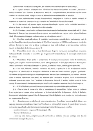 10
d) não tiverem suas Redações corrigidas, por estarem além do número previsto para correção.
6.4 - A prova escrita e a redação serão realizadas nas cidades relacionadas no Anexo I, nas datas e
horários constantes do Calendário de Eventos do Anexo II. A responsabilidade pela escolha de uma destas
cidades é do candidato, sendo feita por ocasião do preenchimento dos formulários de inscrição.
6.4.1 - Serão disponibilizados nas ORDI dessas cidades e na página da DEnsM na Internet, os locais de
prova com os respectivos endereços, na época prevista no Calendário de Eventos do Anexo II.
6.4.2 - Não haverá, sob pretexto algum, segunda chamada para a prova escrita e redação, bem como a
aplicação dessas fora do horário, data e local pré-determinados.
6.4.3 - Em casos excepcionais, mediante requerimento escrito fundamentado, apresentado até 20 (vinte)
dias antes da data prevista para sua realização, poderá ser autorizado que a prova escrita seja realizada em
cidade diferente da escolhida pelo candidato, dentre as oferecidas no Anexo I.
6.5 - Caso haja um elevado número de candidatos inscritos, as provas poderão ser realizadas em mais de
um dia. O candidato deverá consultar a página da DEnsM na Internet ou as ORDI (pessoalmente ou através dos
telefones disponíveis) para obter a data e o endereço do local onde realizará as provas escritas, conforme
previsto no Calendário de Eventos, do Anexo II.
6.6 - O candidato deverá estar no local de realização da prova escrita, com a antecedência necessária.
Serão considerados eliminados os candidatos que chegarem ao local de realização da prova após o fechamento
dos portões.
6.7 - O candidato deverá portar o comprovante de inscrição; um documento oficial de identificação,
original, com fotografia e dentro da validade; caneta esferográfica azul ou preta; lápis e borracha. Caso a prova
venha a ser realizada em estádios de futebol ou ginásios, o candidato deverá, também, portar prancheta.
6.8 - Não será permitido, durante a realização das provas, o porte e/ou o uso de aparelhos sonoros,
fonográficos, de comunicação ou de registro, eletrônicos ou não, tais como: celulares, "pagers", "palm-tops",
calculadoras, relógios não analógicos, microcomputadores portáteis, bem como mochilas, ou volumes similares,
exceto o material suplementar, que poderá ser permitido para a realização da prova escrita de determinadas
profissões, previsto no evento 2 do Calendário de Eventos do Anexo II. É vedado também o uso de óculos
escuros, de protetores auriculares ou de quaisquer acessórios de chapelaria tais como chapéu, boné ou gorro.
6.9 - A DEnsM não se responsabiliza por pertences esquecidos ou perdidos pelos candidatos.
6.10 - Nos recintos de prova serão lidas as instruções gerais ao candidato. Após a leitura, o candidato
deverá preencher os campos: nome, assinatura e nº de inscrição da Folha de Respostas e Folha de Redação.
Somente será autorizada a troca da Folha de Respostas e Folha de Redação, nesta ocasião, por motivo de rasura
nos campos acima descritos.
6.11 - Iniciada as provas, não haverá mais esclarecimentos. O candidato somente poderá deixar o seu
lugar, devidamente autorizado pelo Supervisor/Fiscal, para se retirar definitivamente do recinto de prova ou, nos
casos abaixo especificados, devidamente acompanhado por militar designado para esse fim:
- atendimento médico por pessoal designado pela MB;
- fazer uso de banheiro; e
- casos de força maior, comprovados pela supervisão do certame, sem que aconteça saída da área
circunscrita à realização das provas.
 