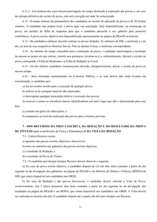 11
6.11.1 - Em nenhum dos casos haverá prorrogação do tempo destinado à realização das provas e, em caso
de retirada definitiva do recinto de prova, esta será corrigida até onde foi solucionada.
6.12 - O tempo mínimo de permanência dos candidatos no recinto de aplicação de provas é de 30 (trinta)
minutos. O candidato não poderá levar a prova após sua realização. Será disponibilizado, na contracapa da
prova, um modelo da folha de respostas para que o candidato preencha o seu gabarito para posterior
conferência. A prova escrita objetiva será disponibilizada oportunamente na página da DEnsM na Internet.
6.13 - Os candidatos militares deverão realizar as provas fardados. Se militares da MB, o uniforme é o do
dia, na área de seus respectivos Distritos Navais. Para as demais Forças, o uniforme correspondente.
6.14 - Ao término do tempo concedido para a realização da prova, o candidato interromperá a resolução
da mesma no ponto em que estiver, reunirá seus pertences, levantar-se-á e, ordenadamente, deixará o recinto de
prova, entregando a Folha de Respostas e a Folha de Redação ao Fiscal.
6.15 - Os três últimos candidatos remanescentes deverão, obrigatoriamente, deixar o recinto de prova ao
mesmo tempo.
6.16 - Será eliminado sumariamente do Concurso Público, e as suas provas não serão levadas em
consideração, o candidato que:
a) der ou receber auxílio para a execução de qualquer prova;
b) utilizar-se de qualquer material não autorizado;
c) desrespeitar qualquer prescrição relativa à execução das provas;
d) escrever o nome ou introduzir marcas identificadoras em outro lugar que não o determinado para esse
fim;
e) cometer ato grave de indisciplina; e
f) comparecer ao local de realização das provas após o horário previsto.
7 - DOS RECURSOS DA PROVA ESCRITA, DA REDAÇÃO E DO RESULTADO DA PROVA
DE TÍTULOS (para as profissões de Física e Matemática) E DA VISTA DA REDAÇÃO
7.1 - Caberá Recurso contra:
a) questões das provas escritas objetivas e discursivas;
b) erros ou omissões nos gabaritos das provas escritas objetivas;
c) o resultado da Redação; e
d) o resultado da Prova de Títulos.
7.2 - O candidato que desejar interpor Recurso deverá observar o seguinte:
a) No caso de prova escrita objetiva, o candidato disporá de (3) três dias úteis contados a partir do dia
seguinte ao da divulgação dos gabaritos, na página da DEnsM e em Boletim de Ordens e Notícias (BONO) da
MB, que estará disponível aos candidatos nas ORDI;
b) No caso da Redação e das provas discursivas, o candidato deverá solicitar a Vista de Prova,
exclusivamente, nos 2 (dois) primeiros dias úteis contados a partir do dia seguinte ao da divulgação dos
resultados na página da DEnsM e em BONO, que estará disponível aos candidatos nas ORDI. A Vista deverá
ser realizada no terceiro dia útil. O candidato disporá até o quarto dia útil para interpor seu Recurso.
 