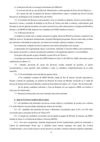 12
c) os Recursos deverão ser entregues diretamente nas ORDI até:
I) o terceiro dia útil, no caso de Recurso Administrativo, contra questões da Prova Escrita Objetiva; e
II) o quarto dia útil, na hipótese de Recurso Administrativo contra o resultado das Provas Escritas
Discursivas, da Redação ou do resultado Prova de Títulos.
7.3 - O resultado dos Recursos contra questões, erros ou omissões no gabarito, da prova escrita objetiva,
discursiva e contra o resultado da Redação ou da Prova de Títulos será dado a conhecer, coletivamente, pela
alteração ou não do gabarito/resultado, em caráter irrecorrível na esfera administrativa, na página da DEnsM na
Internet, e em BONO da MB, disponível aos candidatos nas ORDI, listadas no Anexo I.
7.4 - O Recurso deverá ser:
a) redigido de acordo com o modelo constante na página oficial da DEnsM na Internet e disponível nas
ORDI do Anexo I, devidamente fundamentado, incluindo bibliografia pesquisada. Deverá conter todos os dados
que informem a identidade do requerente, seu número de inscrição, endereço completo e assinatura;
b) se manuscrito, redigido em letra de imprensa com caneta esferográfica azul ou preta;
c) apresentado com argumentação lógica e consistente, indicando o Concurso Público, prova (profissão e
cor), número da questão, a resposta marcada pelo candidato e a divulgada pelo gabarito e a sua finalidade;
d) um para cada questão ou para a Redação, ou para Prova de Títulos; e
e) entregue pessoalmente em uma das ORDI listadas no Anexo I, das 08h30 às 16h00, observado o prazo
estabelecido no subitem 7.2.
7.5 - Quando, decorrente de exame dos Recursos, resultar anulação de questões, os pontos
correspondentes a essas questões serão atribuídos a todos os candidatos, independentemente de os terem
requerido.
7.6 - A Vista da Redação será realizada da seguinte forma:
I) Os candidatos oriundos da ORDI DEnsM, cidade do Rio de Janeiro, deverão apresentar-se,
durante o horário de expediente, no auditório da Diretoria de Ensino da Marinha, localizado no 3º andar do
Serviço de Seleção do Pessoal da Marinha, situado na Praça Barão de Ladário, s/nº - Centro - Rio de Janeiro/RJ.
II) Os demais candidatos realizarão a Vista da Redação em sua respectiva ORDI, em horários e
locais por ela estabelecidos.
7.7 - Recursos em desacordo com essas instruções não serão analisados.
8 - DOS EVENTOS COMPLEMENTARES
8.1 - Os candidatos não eliminados nas provas escritas objetiva e na Redação, de acordo com o subitem
6.3, serão dispostos em uma relação ordenada por número de inscrição.
8.2 - Os candidatos das profissões de Física e Matemática considerados aptos na IS e no TAF serão
convocados para a realização da Prova de Títulos (PT).
8.3 - A relação dos candidatos convocados será divulgada na página da DEnsM, na Internet, nas ORDI,
listadas no Anexo I e em Boletim de Ordens e Notícias (BONO).
8.3.1 - Em casos excepcionais, mediante Requerimento escrito fundamentado, poderá ser autorizado, a
critério da Administração Naval, que o candidato possa realizar quaisquer das etapas dos Eventos
Complementares, com exceção da prova escrita discursiva, em datas e horários diferentes daqueles estipulados,
 