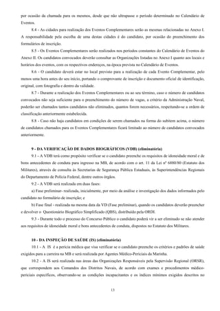 13
por ocasião da chamada para os mesmos, desde que não ultrapasse o período determinado no Calendário de
Eventos.
8.4 - As cidades para realização dos Eventos Complementares serão as mesmas relacionadas no Anexo I.
A responsabilidade pela escolha de uma destas cidades é do candidato, por ocasião do preenchimento dos
formulários de inscrição.
8.5 - Os Eventos Complementares serão realizados nos períodos constantes do Calendário de Eventos do
Anexo II. Os candidatos convocados deverão consultar as Organizações listadas no Anexo I quanto aos locais e
horários dos eventos, com os respectivos endereços, na época prevista no Calendário de Eventos.
8.6 - O candidato deverá estar no local previsto para a realização de cada Evento Complementar, pelo
menos uma hora antes do seu início, portando o comprovante de inscrição e documento oficial de identificação,
original, com fotografia e dentro da validade.
8.7 - Durante a realização dos Eventos Complementares ou ao seu término, caso o número de candidatos
convocados não seja suficiente para o preenchimento do número de vagas, a critério da Administração Naval,
poderão ser chamados tantos candidatos não eliminados, quantos forem necessários, respeitando-se a ordem de
classificação anteriormente estabelecida.
8.8 - Caso não haja candidatos em condições de serem chamados na forma do subitem acima, o número
de candidatos chamados para os Eventos Complementares ficará limitado ao número de candidatos convocados
anteriormente.
9 - DA VERIFICAÇÃO DE DADOS BIOGRÁFICOS (VDB) (eliminatória)
9.1 - A VDB terá como propósito verificar se o candidato preenche os requisitos de idoneidade moral e de
bons antecedentes de conduta para ingresso na MB, de acordo com o art. 11 da Lei nº 6880/80 (Estatuto dos
Militares), através de consulta às Secretarias de Segurança Pública Estaduais, às Superintendências Regionais
do Departamento de Polícia Federal, dentre outros órgãos.
9.2 - A VDB será realizada em duas fases:
a) Fase preliminar- realizada, inicialmente, por meio da análise e investigação dos dados informados pelo
candidato no formulário de inscrição; e
b) Fase final - realizada na mesma data da VD (Fase preliminar), quando os candidatos deverão preencher
e devolver o Questionário Biográfico Simplificado (QBS), distribuído pela ORDI.
9.3 - Durante todo o processo do Concurso Público o candidato poderá vir a ser eliminado se não atender
aos requisitos de idoneidade moral e bons antecedentes de conduta, dispostos no Estatuto dos Militares.
10 - DA INSPEÇÃO DE SAÚDE (IS) (eliminatória)
10.1 - A IS é a perícia médica que visa verificar se o candidato preenche os critérios e padrões de saúde
exigidos para a carreira na MB e será realizada por Agentes Médico-Periciais da Marinha.
10.2 - A IS será realizada nas áreas das Organizações Responsáveis pela Supervisão Regional (ORSR),
que correspondem aos Comandos dos Distritos Navais, de acordo com exames e procedimentos médico-
periciais específicos, observando-se as condições incapacitantes e os índices mínimos exigidos descritos no
 