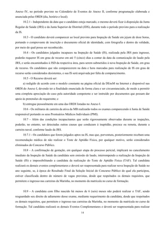 14
Anexo IV, no período previsto no Calendário de Eventos do Anexo II, conforme programação elaborada e
anunciada pelas ORDI (dia, horário e local).
10.2.1 - Independente da data que o candidato esteja marcado, o mesmo deverá ficar à disposição da Junta
Regular de Saúde (JRS) e da Junta Superior de Distrital (JDS), durante todo o período previsto para a realização
da IS.
10.3 - O candidato deverá comparecer ao local previsto para Inspeção de Saúde em jejum de doze horas,
portando o comprovante de inscrição e documento oficial de identidade, com fotografia e dentro da validade,
por meio do qual possa ser reconhecido.
10.4 - Os candidatos julgados incapazes na Inspeção de Saúde (IS), realizada pela JRS para ingresso,
poderão requerer IS em grau de recurso em até 5 (cinco) dias a contar da data da comunicação do laudo pela
JRS, e serão encaminhados à JSD da respectiva área, para serem submetidos à nova Inspeção de Saúde, em grau
de recurso. Os candidatos que não comparecerem na data e hora marcadas para realização de IS em grau de
recurso serão considerados desistentes, e sua IS será arquivada por falta de comparecimento.
10.5 - O Recurso deverá ser:
a) redigido de acordo com o modelo constante na página oficial da DEnsM na Internet e disponível nas
ORDI do Anexo I, devendo ter a finalidade enunciada de forma clara e ser circunstanciado, de modo a permitir
uma completa apreciação do caso pela autoridade competente e ser instruído por documentos que possam dar
apoio às pretensões do requerente; e
b) entregue pessoalmente em uma das ORDI listadas no Anexo I.
10.6 - Os militares de carreira da ativa da MB realizarão todos os exames comparecendo à Junta de Saúde
responsável portando os seus Prontuários Médicos Individuais (PMI).
10.7 - Além das condições incapacitantes que serão rigorosamente observadas durante as inspeções,
poderão, no entanto, ser detectadas outras causas que conduzam à inaptidão, precoce ou remota, durante a
carreira naval, conforme laudo da JRS.
10.7.1 - Os candidatos que forem julgados aptos na IS, mas que, porventura, posteriormente recebam uma
recomendação médica de não realizar o Teste de Aptidão Física, por qualquer motivo, serão considerados
eliminados do Concurso Público.
10.8 - A confirmação de gestação, em qualquer etapa do processo pericial, implicará no cancelamento
imediato da Inspeção de Saúde da candidata sem emissão de laudo, interrompendo a realização da Inspeção de
Saúde (IS) e impossibilitando a candidata da realização do Teste de Aptidão Física (TAF). Tal candidata
realizará os demais eventos complementares e deverá ser reapresentada para realizar nova Inspeção de Saúde no
ano seguinte, se, à época do Resultado Final da Seleção Inicial do Concurso Público do qual ela participou,
estiver classificada dentro do número de vagas previstas, desde que respeitados os demais requisitos, que
permitem o ingresso nas carreiras da Marinha, no momento da matrícula no curso de formação.
10.9 - A candidata com filho nascido há menos de 6 (seis) meses não poderá realizar o TAF, sendo
resguardado seu direito de adiamento desse exame, mediante requerimento da candidata, desde que respeitados
os demais requisitos, que permitem o ingresso nas carreiras da Marinha, no momento da matrícula no curso de
formação. Tal candidata realizará os demais Eventos Complementares e deverá ser reapresentada para realizar
 