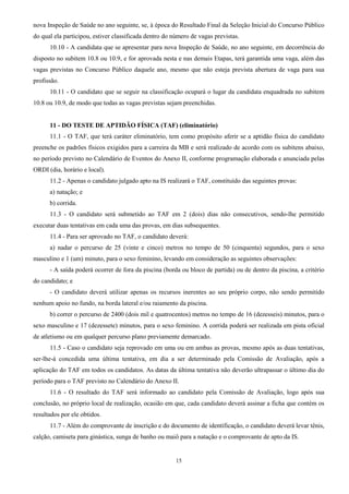 15
nova Inspeção de Saúde no ano seguinte, se, à época do Resultado Final da Seleção Inicial do Concurso Público
do qual ela participou, estiver classificada dentro do número de vagas previstas.
10.10 - A candidata que se apresentar para nova Inspeção de Saúde, no ano seguinte, em decorrência do
disposto no subitem 10.8 ou 10.9, e for aprovada nesta e nas demais Etapas, terá garantida uma vaga, além das
vagas previstas no Concurso Público daquele ano, mesmo que não esteja prevista abertura de vaga para sua
profissão.
10.11 - O candidato que se seguir na classificação ocupará o lugar da candidata enquadrada no subitem
10.8 ou 10.9, de modo que todas as vagas previstas sejam preenchidas.
11 - DO TESTE DE APTIDÃO FÍSICA (TAF) (eliminatório)
11.1 - O TAF, que terá caráter eliminatório, tem como propósito aferir se a aptidão física do candidato
preenche os padrões físicos exigidos para a carreira da MB e será realizado de acordo com os subitens abaixo,
no período previsto no Calendário de Eventos do Anexo II, conforme programação elaborada e anunciada pelas
ORDI (dia, horário e local).
11.2 - Apenas o candidato julgado apto na IS realizará o TAF, constituído das seguintes provas:
a) natação; e
b) corrida.
11.3 - O candidato será submetido ao TAF em 2 (dois) dias não consecutivos, sendo-lhe permitido
executar duas tentativas em cada uma das provas, em dias subsequentes.
11.4 - Para ser aprovado no TAF, o candidato deverá:
a) nadar o percurso de 25 (vinte e cinco) metros no tempo de 50 (cinquenta) segundos, para o sexo
masculino e 1 (um) minuto, para o sexo feminino, levando em consideração as seguintes observações:
- A saída poderá ocorrer de fora da piscina (borda ou bloco de partida) ou de dentro da piscina, a critério
do candidato; e
- O candidato deverá utilizar apenas os recursos inerentes ao seu próprio corpo, não sendo permitido
nenhum apoio no fundo, na borda lateral e/ou raiamento da piscina.
b) correr o percurso de 2400 (dois mil e quatrocentos) metros no tempo de 16 (dezesseis) minutos, para o
sexo masculino e 17 (dezessete) minutos, para o sexo feminino. A corrida poderá ser realizada em pista oficial
de atletismo ou em qualquer percurso plano previamente demarcado.
11.5 - Caso o candidato seja reprovado em uma ou em ambas as provas, mesmo após as duas tentativas,
ser-lhe-á concedida uma última tentativa, em dia a ser determinado pela Comissão de Avaliação, após a
aplicação do TAF em todos os candidatos. As datas da última tentativa não deverão ultrapassar o último dia do
período para o TAF previsto no Calendário do Anexo II.
11.6 - O resultado do TAF será informado ao candidato pela Comissão de Avaliação, logo após sua
conclusão, no próprio local de realização, ocasião em que, cada candidato deverá assinar a ficha que contém os
resultados por ele obtidos.
11.7 - Além do comprovante de inscrição e do documento de identificação, o candidato deverá levar tênis,
calção, camiseta para ginástica, sunga de banho ou maiô para a natação e o comprovante de apto da IS.
 