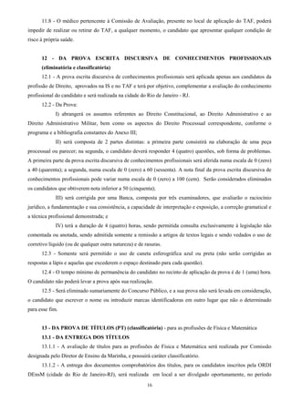 16
11.8 - O médico pertencente à Comissão de Avaliação, presente no local de aplicação do TAF, poderá
impedir de realizar ou retirar do TAF, a qualquer momento, o candidato que apresentar qualquer condição de
risco à própria saúde.
12 - DA PROVA ESCRITA DISCURSIVA DE CONHECIMENTOS PROFISSIONAIS
(eliminatória e classificatória)
12.1 - A prova escrita discursiva de conhecimentos profissionais será aplicada apenas aos candidatos da
profissão de Direito, aprovados na IS e no TAF e terá por objetivo, complementar a avaliação do conhecimento
profissional do candidato e será realizada na cidade do Rio de Janeiro - RJ.
12.2 - Da Prova:
I) abrangerá os assuntos referentes ao Direito Constitucional, ao Direito Administrativo e ao
Direito Administrativo Militar, bem como os aspectos do Direito Processual correspondente, conforme o
programa e a bibliografia constantes do Anexo III;
II) será composta de 2 partes distintas: a primeira parte consistirá na elaboração de uma peça
processual ou parecer; na segunda, o candidato deverá responder 4 (quatro) questões, sob forma de problemas.
A primeira parte da prova escrita discursiva de conhecimentos profissionais será aferida numa escala de 0 (zero)
a 40 (quarenta); a segunda, numa escala de 0 (zero) a 60 (sessenta). A nota final da prova escrita discursiva de
conhecimentos profissionais pode variar numa escala de 0 (zero) a 100 (cem). Serão considerados eliminados
os candidatos que obtiverem nota inferior a 50 (cinquenta);
III) será corrigida por uma Banca, composta por três examinadores, que avaliarão o raciocínio
jurídico, a fundamentação e sua consistência, a capacidade de interpretação e exposição, a correção gramatical e
a técnica profissional demonstrada; e
IV) terá a duração de 4 (quatro) horas, sendo permitida consulta exclusivamente à legislação não
comentada ou anotada, sendo admitida somente a remissão a artigos de textos legais e sendo vedados o uso de
corretivo líquido (ou de qualquer outra natureza) e de rasuras.
12.3 - Somente será permitido o uso de caneta esferográfica azul ou preta (não serão corrigidas as
respostas a lápis e aquelas que excederem o espaço destinado para cada questão).
12.4 - O tempo mínimo de permanência do candidato no recinto de aplicação da prova é de 1 (uma) hora.
O candidato não poderá levar a prova após sua realização.
12.5 - Será eliminado sumariamente do Concurso Público, e a sua prova não será levada em consideração,
o candidato que escrever o nome ou introduzir marcas identificadoras em outro lugar que não o determinado
para esse fim.
13 - DA PROVA DE TÍTULOS (PT) (classificatória) - para as profissões de Física e Matemática
13.1 - DA ENTREGA DOS TÍTULOS
13.1.1 - A avaliação de títulos para as profissões de Física e Matemática será realizada por Comissão
designada pelo Diretor de Ensino da Marinha, e possuirá caráter classificatório.
13.1.2 - A entrega dos documentos comprobatórios dos títulos, para os candidatos inscritos pela ORDI
DEnsM (cidade do Rio de Janeiro-RJ), será realizada em local a ser divulgado oportunamente, no período
 