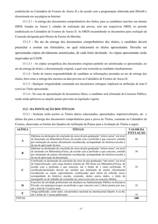 17
estabelecido no Calendário de Eventos do Anexo II e de acordo com a programação elaborada pela DEnsM e
disseminada em sua página na Internet.
13.1.2.1 - A entrega dos documentos comprobatórios dos títulos, para os candidatos inscritos nas demais
ORDI, listadas no Anexo I, cidades de realização das provas, será nas respectivas ORDI, no período
estabelecido no Calendário de Eventos do Anexo II. As ORDI encaminharão os documentos para avaliação da
Comissão designada pelo Diretor de Ensino da Marinha.
13.1.3 - No ato da entrega dos documentos comprobatórios dos títulos, o candidato deverá
preencher e assinar um formulário, no qual relacionará os títulos apresentados. Deverão ser
apresentadas cópias devidamente autenticadas, de cada título declarado. As cópias apresentadas serão
arquivadas no CIAW.
13.1.3.1 - As cópias xerográficas dos documentos originais poderão ser autenticadas se apresentadas, no
ato da entrega de títulos, a documentação original, a qual será restituída ao candidato imediatamente.
13.1.4 - Serão de inteira responsabilidade do candidato as informações prestadas no ato de entrega dos
títulos, bem como a entrega dos mesmos na data prevista no Calendário de Eventos do Anexo II.
13.1.5 - Qualquer irregularidade constatada nos documentos entregues implicará na atribuição de nota 0
(zero) ao Título apresentado.
13.1.6 - No caso de apresentação de documentos falsos, o candidato será eliminado do Concurso Público,
sendo ainda aplicáveis as sanções penais previstas na legislação vigente.
13.2 - DA PONTUAÇÃO DOS TÍTULOS
13.2.1 - Somente serão aceitos os Títulos abaixo relacionados, apresentados, impreterivelmente, até o
último dia para a entrega dos documentos comprobatórios para a prova de Títulos, constante no Calendário de
Eventos, observados os limites dos Quadros de Atribuição de Pontos para a Avaliação de Títulos a seguir:
ALÍNEA TÍTULO VALOR DA
TITULAÇÃO
A
Diploma ou declaração de conclusão de curso de pós-graduação “stricto sensu” em nível
de doutorado em Matemática/Física, de acordo com a profissão a que concorre, emitido
por instituição de ensino oficialmente reconhecida, acompanhado do histórico-escolar e
da ata de aprovação da tese.
40
B
Diploma ou declaração de conclusão de curso de pós-graduação “stricto sensu” em nível
de mestrado em Matemática/Física, de acordo com a profissão a que concorre, emitido
por instituição de ensino oficialmente reconhecida, acompanhado do histórico-escolar e
da ata de aprovação da dissertação.
30
C
Certificado ou declaração de conclusão de curso de pós-graduação “lato sensu” em nível
de Especialização, com carga horária mínima de 360 horas em Matemática/Física, de
acordo com a profissão a que concorre, até o limite de 1 (um) certificado. O
certificado/declaração deverá ser emitido por instituição de ensino oficialmente
reconhecida ou outras especialmente credenciadas para oferta do referido curso,
acompanhado do histórico escolar, contendo, dentre outros dados, o título da
monografia ou do trabalho de conclusão do curso (com nota ou conceito obtido).
10
D
Exercício de atividade profissional em docência na Administração Pública ou Iniciativa
Privada, em empregos/cargos na profissão a que concorre com 2 (dois) pontos por ano,
até o total de 5 (cinco) anos.
10
E
Artigo publicado, como autor, em periódico nacional ou internacional (Qualis A ou B),
até o limite de 1 (uma) publicação. 10
TOTAL 100
 