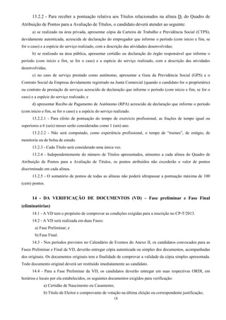 18
13.2.2 - Para receber a pontuação relativa aos Títulos relacionados na alínea D, do Quadro de
Atribuição de Pontos para a Avaliação de Títulos, o candidato deverá atender ao seguinte:
a) se realizado na área privada, apresentar cópia da Carteira de Trabalho e Previdência Social (CTPS),
devidamente autenticada, acrescida de declaração do empregador que informe o período (com início e fim, se
for o caso) e a espécie do serviço realizado, com a descrição das atividades desenvolvidas;
b) se realizado na área pública, apresentar certidão ou declaração do órgão responsável que informe o
período (com início e fim, se for o caso) e a espécie do serviço realizado, com a descrição das atividades
desenvolvidas;
c) no caso de serviço prestado como autônomo, apresentar a Guia da Previdência Social (GPS) e o
Contrato Social da Empresa devidamente registrado na Junta Comercial (quando o candidato for o proprietário)
ou contrato de prestação de serviços acrescido de declaração que informe o período (com início e fim, se for o
caso) e a espécie do serviço realizado; e
d) apresentar Recibo de Pagamento de Autônomo (RPA) acrescido de declaração que informe o período
(com início e fim, se for o caso) e a espécie do serviço realizado.
13.2.2.1 - Para efeito de pontuação do tempo de exercício profissional, as frações de tempo igual ou
superiores a 6 (seis) meses serão consideradas como 1 (um) ano.
13.2.2.2 - Não será computado, como experiência profissional, o tempo de “trainee”, de estágio, de
monitoria ou de bolsa de estudo.
13.2.3 - Cada Título será considerado uma única vez.
13.2.4 - Independentemente do número de Títulos apresentados, atinentes a cada alínea do Quadro de
Atribuição de Pontos para a Avaliação de Títulos, os pontos atribuídos não excederão o valor de pontos
discriminado em cada alínea.
13.2.5 - O somatório de pontos de todas as alíneas não poderá ultrapassar a pontuação máxima de 100
(cem) pontos.
14 - DA VERIFICAÇÃO DE DOCUMENTOS (VD) – Fase preliminar e Fase Final
(eliminatórias)
14.1 - A VD tem o propósito de comprovar as condições exigidas para a inscrição no CP-T/2013.
14.2 - A VD será realizada em duas Fases:
a) Fase Preliminar; e
b) Fase Final.
14.3 - Nos períodos previstos no Calendário de Eventos do Anexo II, os candidatos convocados para as
Fases Preliminar e Final da VD, deverão entregar cópia autenticada ou simples dos documentos, acompanhadas
dos originais. Os documentos originais tem a finalidade de comprovar a validade da cópia simples apresentada.
Todo documento original deverá ser restituído imediatamente ao candidato.
14.4 - Para a Fase Preliminar da VD, os candidatos deverão entregar em suas respectivas ORDI, em
horários e locais por ela estabelecidos, os seguintes documentos exigidos para verificação:
a) Certidão de Nascimento ou Casamento;
b) Título de Eleitor e comprovante de votação na última eleição ou correspondente justificação;
 