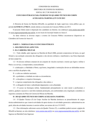 1
COMANDO DA MARINHA
DIRETORIA DE ENSINO DA MARINHA
EDITAL DE 27 DE MAIO DE 2013.
CONCURSO PÚBLICO PARA INGRESSO NO QUADRO TÉCNICO DO CORPO
AUXILIAR DA MARINHA (CP-T) EM 2013
A Diretoria de Ensino da Marinha (DEnsM), na qualidade de órgão supervisor, torna público que, no
período de 03/06/13 a 27/06/13, estarão abertas as inscrições do Concurso Público em 2013.
O presente Edital estará à disposição dos candidatos na Internet, nos endereços www.ensino.mar.mil.br
ou www.ingressonamarinha.mar.mil.br, ou nos locais de inscrição listados no Anexo I.
As datas relativas às diversas etapas e eventos do Concurso Público encontram-se disponíveis no
Calendário de Eventos do Anexo II.
PARTE 1 - NORMAS PARA O CONCURSO PÚBLICO
1 - DOS PRINCIPAIS ASPECTOS:
I - DA CARREIRA MILITAR
1.1 - Todo cidadão, após ingressar na Marinha do Brasil (MB), prestará compromisso de honra, no qual
firmará a sua aceitação consciente das obrigações e dos deveres militares e manifestará a sua firme disposição
de bem cumpri-los.
1.2 - Os deveres militares emanam de um conjunto de vínculos racionais e morais que ligam o militar à
Pátria e ao serviço, e compreendem, essencialmente:
I - a dedicação e a fidelidade à Pátria, cuja honra, integridade e instituições devem ser defendidas mesmo
com o sacrifício da própria vida;
II - o culto aos símbolos nacionais;
III - a probidade e a lealdade em todas as circunstâncias;
IV - a disciplina e o respeito à hierarquia;
V - o rigoroso cumprimento das obrigações e das ordens; e
VI - a obrigação de tratar o subordinado dignamente e com urbanidade.
1.3 - O acesso na hierarquia militar, fundamentado principalmente no valor moral e profissional, é
seletivo, gradual e sucessivo e será feito mediante promoções, em conformidade com a legislação e atendidos os
requisitos constantes do Plano de Carreira de Oficiais da Marinha.
II - DO QUADRO TÉCNICO DO CORPO AUXILIAR DA MARINHA
1.4 - O Quadro Técnico (T) do Corpo Auxiliar da Marinha destina-se ao preenchimento de cargos
técnico-administrativos que visam às atividades de apoio técnico e às atividades gerenciais e administrativas em
geral, além das atividades inerentes à carreira militar, nos termos da Lei nº 9.519/97.
1.5 - Para informações adicionais acerca do Quadro Técnico (T), o candidato poderá acessar a página da
DEnsM na Internet, no sitio eletrônico: www.ensino.mar.mil.br ou www.ingressonamarinha.mar.mil.br, no link
Ingresso na Marinha/Como Ingressar.
 