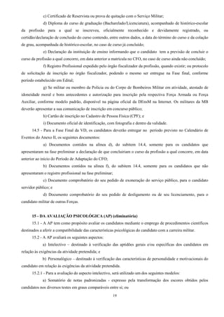 19
c) Certificado de Reservista ou prova de quitação com o Serviço Militar;
d) Diploma do curso de graduação (Bacharelado/Licenciatura), acompanhado de histórico-escolar
da profissão para a qual se inscreveu, oficialmente reconhecido e devidamente registrado, ou
certidão/declaração de conclusão do curso contendo, entre outros dados, a data do término do curso e da colação
de grau, acompanhada de histórico-escolar, no caso de curso já concluído;
e) Declaração da instituição de ensino informando que o candidato tem a previsão de concluir o
curso da profissão a qual concorre, em data anterior a matrícula no CFO, no caso de curso ainda não concluído;
f) Registro Profissional expedido pelo órgão fiscalizador da profissão, quando existir; ou protocolo
de solicitação de inscrição no órgão fiscalizador, podendo o mesmo ser entregue na Fase final, conforme
período estabelecido em Edital;
g) Se militar ou membro da Polícia ou do Corpo de Bombeiros Militar em atividade, atestado de
idoneidade moral e bons antecedentes e autorização para inscrição pela respectiva Força Armada ou Força
Auxiliar, conforme modelo padrão, disponível na página oficial da DEnsM na Internet. Os militares da MB
deverão apresentar a sua comunicação de inscrição em concurso público;
h) Cartão de inscrição no Cadastro de Pessoa Física (CPF); e
i) Documento oficial de identificação, com fotografia e dentro da validade.
14.5 - Para a Fase Final da VD, os candidatos deverão entregar no período previsto no Calendário de
Eventos do Anexo II, os seguintes documentos:
a) Documentos contidos na alínea d), do subitem 14.4, somente para os candidatos que
apresentaram na fase preliminar a declaração de que concluiriam o curso da profissão a qual concorre, em data
anterior ao início do Período de Adaptação do CFO;
b) Documentos contidos na alínea f), do subitem 14.4, somente para os candidatos que não
apresentaram o registro profissional na fase preliminar;
c) Documento comprobatório do seu pedido de exoneração do serviço público, para o candidato
servidor público; e
d) Documento comprobatório do seu pedido de desligamento ou de seu licenciamento, para o
candidato militar de outras Forças.
15 - DA AVALIAÇÃO PSICOLÓGICA (AP) (eliminatória)
15.1 - A AP tem como propósito avaliar os candidatos mediante o emprego de procedimentos científicos
destinados a aferir a compatibilidade das características psicológicas do candidato com a carreira militar.
15.2 - A AP avaliará os seguintes aspectos:
a) Intelectivo – destinado à verificação das aptidões gerais e/ou específicas dos candidatos em
relação às exigências da atividade pretendida; e
b) Personalógico – destinado à verificação das características de personalidade e motivacionais do
candidato em relação às exigências da atividade pretendida.
15.2.1 - Para a avaliação do aspecto intelectivo, será utilizado um dos seguintes modelos:
a) Somatório de notas padronizadas - expresso pela transformação dos escores obtidos pelos
candidatos nos diversos testes em graus comparáveis entre si; ou
 