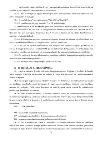 20
b) Regressão Linear Múltipla (RLM) - expresso pela estimativa do critério de desempenho na
atividade, a partir da ponderação dos escores obtidos nos testes.
15.2.2 - Para a avaliação do aspecto personalógico serão aplicados testes, inventários, entrevistas e/ou
outros instrumentos de avaliação.
15.3 - O resultado da AP será expresso como “Apto (A)” ou “Inapto (I)”.
15.4 - O candidato que obtiver o resultado “I” na AP será eliminado.
15.5 - O candidato “I” na AP poderá requerer uma Entrevista de Apresentação de Resultados (EAR) e
Recurso Administrativo. No caso de EAR, os requerimentos poderão ser encaminhados à DEnsM, em até 3
(três) dias úteis após a divulgação do resultado da AP. No caso de Recurso, em até 3 (três) dias úteis findo o
prazo para a realização da EAR.
15.6 - A EAR visará tão somente a prestar esclarecimentos técnicos, não afetando o resultado obtido nem
servindo como fonte de informações complementares a qualquer outro órgão.
15.7 - No caso de Recurso Administrativo, será designada uma Comissão composta por Oficiais do
Serviço de Seleção do Pessoal da Marinha (SSPM) que não participaram da AP, que terá por atribuição reavaliar
o material do candidato, não consistindo em uma outra aplicação das técnicas realizadas ou correspondentes.
15.8 - Na hipótese de Recurso Administrativo, o candidato poderá ser assessorado por psicólogo que não
tenha feito parte da Comissão Avaliadora.
15.9 - A aprovação na AP é requisito para a matrícula no curso.
16 - DO RESULTADO DA SELEÇÃO INICIAL
16.1 - Após a realização de todos os Eventos Complementares será divulgado o Resultado da Seleção
Inicial na página da DEnsM na Internet e por meio do BONO da MB, disponível aos candidatos nas ORDI
listadas no Anexo I.
16.2 - Exceto para as profissões de “Direito”, “Física” e “Matemática”, o resultado constará da relação
dos candidatos classificados dentro do número de vagas previsto (candidatos titulares) e dos candidatos
reservas, por profissão e pela ordem decrescente da nota da prova escrita objetiva de conhecimentos
profissionais, aproximadas a centésimos.
16.2.1 - Para a profissão de “Direito”, o resultado constará da relação dos candidatos classificados dentro
do número de vagas previsto (candidatos titulares) e dos candidatos reservas, pela ordem decrescente da média
da prova escrita objetiva e discursiva de conhecimentos profissionais, de acordo com a fórmula abaixo
discriminada:
ME = 3CP+4PD, onde:
7
ME = média na SI, aproximada a centésimos;
CP = nota da prova escrita objetiva de conhecimentos profissionais; e
PD = nota da prova escrita discursiva de conhecimentos profissionais.
16.2.2 - Para as profissões de “Física” e “Matemática”, o resultado constará da relação dos candidatos
classificados dentro do número de vagas previsto (candidatos titulares) e dos candidatos reservas, pela ordem
decrescente da média da prova escrita objetiva e prova de títulos, de acordo com a fórmula abaixo discriminada:
 