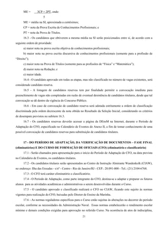 21
ME = 3CP + 2PT, onde:
5
ME = média na SI, aproximada a centésimos;
CP = nota da Prova Escrita de Conhecimentos Profissionais; e
PT = nota da Prova de Títulos.
16.3 - Os candidatos que obtiverem a mesma média na SI serão posicionados entre si, de acordo com a
seguinte ordem de prioridade:
a) maior nota na prova escrita objetiva de conhecimentos profissionais;
b) maior nota na prova escrita discursiva de conhecimentos profissionais (somente para a profissão de
“Direito”);
c) maior nota na Prova de Títulos (somente para as profissões de “Física” e “Matemática”);
d) maior nota na Redação; e
e) maior idade.
16.4 - O candidato aprovado em todas as etapas, mas não classificado no número de vagas existentes, será
considerado candidato reserva.
16.5 - A listagem de candidatos reservas tem por finalidade permitir a convocação imediata para
preenchimento de vagas não completadas em razão de eventual desistência de candidatos titulares, desde que tal
convocação se dê dentro da vigência do Concurso Público.
16.6 - Em caso de convocação de candidato reserva será adotada estritamente a ordem de classificação
discriminada pela ordem decrescente da nota obtida no Resultado da Seleção Inicial, considerando os critérios
de desempate previstos no subitem 16.3.
16.7 - Os candidatos reservas deverão acessar a página da DEnsM na Internet, durante o Período de
Adaptação do CFO, especificado no Calendário de Eventos do Anexo II, a fim de tomar conhecimento de uma
possível convocação de candidatos reservas para substituição de candidatos titulares.
17 - DO PERÍODO DE ADAPTAÇÃO, DA VERIFICAÇÃO DE DOCUMENTOS – FASE FINAL
(eliminatórios) E DO CURSO DE FORMAÇÃO DE OFICIAIS (CFO) (eliminatório e classificatório)
17.1 - Serão chamados para apresentação para o início do Período de Adaptação do CFO, na data prevista
no Calendário de Eventos, os candidatos titulares.
17.2 - Os candidatos titulares serão apresentados ao Centro de Instrução Almirante Wandenkolk (CIAW),
no endereço: Ilha das Enxadas - s/nº - Centro - Rio de Janeiro/RJ - CEP.: 20.091-000 - Tel.: (21) 2104-6768.
17.3 - O CFO terá caráter eliminatório e classificatório.
17.4 - O Período de Adaptação, como parte integrante do CFO, destina-se a adaptar e preparar os futuros
alunos para as atividades acadêmicas e administrativas a serem desenvolvidas durante o Curso.
17.5 - O candidato aprovado e classificado realizará o CFO no CIAW, ficando este sujeito às normas
vigentes para realização do CFO, baixadas pelo Diretor de Ensino da Marinha.
17.6 - As normas reguladoras específicas para o Curso estão sujeitas às alterações no decorrer do período
escolar, conforme as necessidades da Administração Naval. Essas normas estabelecerão o rendimento escolar
mínimo e demais condições exigidas para aprovação no referido Curso. Na ocorrência de atos de indisciplina,
 