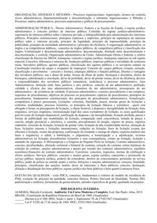26
ORGANIZAÇÃO, SISTEMAS E MÉTODOS - Processos organizacionais: organização, alcance do controle,
níveis administrativos, departamentalização e descentralização, e estruturas organizacionais; e Métodos e
Processos: análise administrativa, processos empresariais e gráficos de processamento.
ADMINISTRAÇÃO PÚBLICA - Direito Administrativo: Poderes e as funções do Estado, o regime jurídico
administrativo e conceito jurídico de interesse público; Conteúdo do regime jurídico-administrativo:
supremacia do interesse público sobre o interesse privado, e indisponibilidade pela administração dos interesses
públicos; Princípios constitucionais: princípios expressos e implícitos, princípio da supremacia do interesse
público sobre o interesse privado, princípio da legalidade, princípio da impessoalidade, princípio da
publicidade, princípio da moralidade administrativa e princípio da eficiência; A organização administrativa: os
órgãos e as competências públicas - conceitos de órgãos públicos, de competência pública e classificação dos
órgãos; Centralização e descentralização administrativa: desconcentração, distinção entre descentralização e
desconcentração, e controle; Organização administrativa da União: Administração Direta e Indireta, e critério
classificador do Decreto-lei 200/64; Autarquias: conceito e regime jurídico; Autarquias especiais ou sob regime
especial; Conceitos, diferenças e natureza de: fundações públicas, empresas públicas e sociedades de economia
mista; Servidores públicos: agentes públicos, classificação dos agentes públicos e os servidores estatais na
Constituição (titulares de cargos e ocupantes de empregos); Conceito de: cargos públicos (criação, extinção,
classificação e provimentos – conceito e formas), empregos públicos e funções públicas; Direitos e vantagens
dos servidores públicos, uso e abuso de poder, formas de abuso de poder, hierarquia e disciplina, efeitos da
hierarquia, subordinação e vinculação, dever de probidade, dever de prestar contas, dever de eficiência, deveres
e responsabilidades dos servidores públicos estatutários, sindicância e processo administrativo; Atos
Administrativos: distinção entre fatos jurídicos e atos jurídicos, conceito de ato administrativo, perfeição,
validade e eficácia dos atos administrativos, elementos do ato administrativo, pressupostos do ato
administrativo - de existência, de validade; O processo administrativo: conceito, procedimento e ato complexo,
requisitos do procedimento, objetivos do processo ou procedimento, espécies de procedimento, princípios do
procedimento, fundamentos constitucionais dos princípios do procedimento administrativo, formalização,
competência e prazos processuais; Licitações: conceitos, finalidade, prazos, normas gerais de licitações e
contratos, modalidades, processo licitatório, os princípios da licitação (básicos e correlatos) , quem está
obrigado a licitar, os pressupostos da licitação, o objeto licitável, a dispensa e inexigibilidade da licitação, bens
singulares, serviços singulares; sistematização legal dos casos excludentes de licitação, os casos qualificados
pela lei como de licitação dispensável, justificação de dispensa e de inexigibilidade, licitação proibida, prazos e
formas de publicidade nas modalidades de licitação, comparação entre concorrência, tomada de preços e
convite, pregão presencial e eletrônico, e consulta, procedimentos do pregão, registro de preços, registros
cadastrais, comissão de licitação, licitação de grande vulto, licitação de alta complexidade técnica, alienação de
bens, licitações internas e licitações internacionais, vedações na licitação, fases da licitação (exame dos
afluentes à licitação, exame das propostas, confirmação do resultado e outorga do objeto, esquema analítico das
fases e sequência), o edital, a habilitação, o julgamento, a homologação e a adjudicação, recursos
administrativos na licitação, procedimento licitatório e suas consequências, crimes na licitação, licitação e
mandado de segurança; A Microempresa e a Empresa de Pequeno Porte na licitação; Contrato administrativo:
conceito, peculiaridades, alteração unilateral e bilateral do contrato, extinção do contrato, outras hipóteses de
extinção do contrato, sanções administrativas e penais por ocasião dos contratos administrativos, equilíbrio
econômico-financeiro do contrato administrativo; Convênios: conceitos, requisitos, normas de celebração e
efeitos jurídicos; Serviços públicos: conceito e noções gerais, regime jurídico, concessões e permissões de
serviço público, natureza jurídica, poderes do concedente, direitos do concessionário, permissão de serviço
público, poder de polícia no sentido amplo e estrito; Infrações e sanções administrativas: conceito, finalidade,
princípios, classificação das sanções, multas, dever de sancionar; e Bens públicos: conceito, destinação,
afetação e desafetação dos bens públicos, regime jurídico dos bens públicos e bens quanto à natureza física.
GESTÃO DA QUALIDADE - ciclo PDCA, conceitos, fundamentos e critérios do modelo de excelência do
PNQ, evolução do processo da qualidade, conceitos básicos, Prêmio Nacional da Qualidade, Normas ISO,
padronização e melhoria, ferramentas de gerenciamento, métodos específicos de gestão, qualidade em projetos.
BIBLIOGRAFIA SUGERIDA:
ALMEIDA, Marcelo Cavalcanti. Auditoria: Um Curso Moderno e Completo. 8.ed. São Paulo: Atlas, 2012.
BRASIL. Constituição da República Federativa do Brasil de 1988. (Atualizado).
______. Decreto-Lei nº 200. DOU, Seção 1, parte 1, Suplemento 39, de 27/02/1967 (Atualizado).
______. Lei nº 4.320, de 17 de março de 1964. DOU, 23/03/1964 (Atualizada).
 