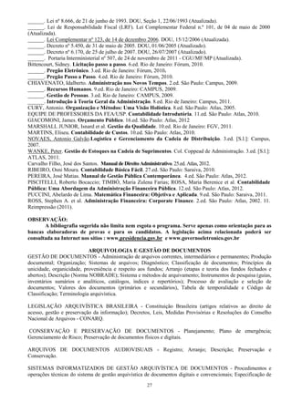27
______. Lei nº 8.666, de 21 de junho de 1993. DOU, Seção 1, 22/06/1993 (Atualizada).
______. Lei de Responsabilidade Fiscal (LRF). Lei Complementar Federal n.º 101, de 04 de maio de 2000
(Atualizada).
______. Lei Complementar nº 123, de 14 de dezembro 2006. DOU, 15/12/2006 (Atualizada).
______. Decreto nº 5.450, de 31 de maio de 2005. DOU, 01/06/2005 (Atualizado).
______. Decreto nº 6.170, de 25 de julho de 2007. DOU, 26/07/2007 (Atualizado).
______. Portaria Interministerial nº 507, de 24 de novembro de 2011 - CGU/MF/MP (Atualizada).
Bittencourt, Sidney. Licitação passo a passo. 6.ed. Rio de Janeiro: Fórum, 2010.
______. Pregão Eletrônico. 3.ed. Rio de Janeiro: Fórum, 2010.
______. Pregão Passo a Passo. 4.ed. Rio de Janeiro: Fórum, 2010.
CHIAVENATO, Idalberto. Administração nos Novos Tempos. 2.ed. São Paulo: Campus, 2009.
______. Recursos Humanos. 9.ed. Rio de Janeiro: CAMPUS, 2009.
______. Gestão de Pessoas. 3.ed. Rio de Janeiro: CAMPUS, 2009.
______. Introdução à Teoria Geral da Administração. 8.ed. Rio de Janeiro: Campus, 2011.
CURY, Antonio. Organização e Métodos: Uma Visão Holística. 8.ed. São Paulo: Atlas, 2005.
EQUIPE DE PROFESSORES DA FEA/USP. Contabilidade Introdutória. 11.ed. São Paulo: Atlas, 2010.
GIACOMONI, James. Orçamento Público. 16.ed. São Paulo: Atlas, 2012
MARSHALL JUNIOR, Isnard et al. Gestão da Qualidade. 10.ed. Rio de Janeiro: FGV, 2011.
MARTINS, Eliseu. Contabilidade de Custos. 10.ed. São Paulo: Atlas, 2010.
NOVAES, Antonio Galvão.Logística e Gerenciamento da Cadeia de Distribuição. 3.ed. [S.l.]: Campus,
2007.
WANKE, Peter. Gestão de Estoques na Cadeia de Suprimentos. Col. Coppead de Administração. 3.ed. [S.l.]:
ATLAS, 2011.
Carvalho Filho, José dos Santos. Manual de Direito Administrativo. 25.ed. Atlas, 2012.
RIBEIRO, Osni Moura. Contabilidade Básica Fácil. 27.ed. São Paulo: Saraiva, 2010.
PEREIRA, José Matias. Manual de Gestão Pública Contemporânea. 4.ed. São Paulo: Atlas, 2012.
PISCITELLI, Roberto Bocaccio; TIMBÓ, Maria Zulena Farias; ROSA, Maria Berenice et al. Contabilidade
Pública: Uma Abordagem da Administração Financeira Pública. 12.ed. São Paulo: Atlas, 2012.
PUCCINI, Abelardo de Lima. Matemática Financeira: Objetiva e Aplicada. 9.ed. São Paulo: Saraiva, 2011.
ROSS, Stephen A. et al. Administração Financeira: Corporate Finance. 2.ed. São Paulo: Atlas, 2002. 11.
Reimpressão (2011).
OBSERVAÇÃO:
A bibliografia sugerida não limita nem esgota o programa. Serve apenas como orientação para as
bancas elaboradoras de provas e para os candidatos. A legislação acima relacionada poderá ser
consultada na Internet nos sítios : www.presidencia.gov.br e www.governoeletronico.gov.br
ARQUIVOLOGIA E GESTÃO DE DOCUMENTOS
GESTÃO DE DOCUMENTOS - Administração de arquivos correntes, intermediários e permanentes; Produção
documental; Organização; Sistemas de arquivos; Diagnóstico; Classificação de documentos; Princípios da
unicidade, organicidade, proveniência e respeito aos fundos; Arranjo (etapas e teoria dos fundos fechados e
abertos); Descrição (Norma NOBRADE); Sistema e métodos de arquivamento; Instrumentos de pesquisa (guias,
inventários sumários e analíticos, catálogos, índices e repertórios); Processo de avaliação e seleção de
documentos; Valores dos documentos (primários e secundários), Tabela de temporalidade e Código de
Classificação; Terminologia arquivística.
LEGISLAÇÃO ARQUIVÍSTICA BRASILEIRA - Constituição Brasileira (artigos relativos ao direito de
acesso, gestão e preservação da informação); Decretos, Leis, Medidas Provisórias e Resoluções do Conselho
Nacional de Arquivos - CONARQ.
CONSERVAÇÃO E PRESERVAÇÃO DE DOCUMENTOS - Planejamento; Plano de emergência;
Gerenciamento de Risco; Preservação de documentos físicos e digitais.
ARQUIVOS DE DOCUMENTOS AUDIOVISUAIS - Registro; Arranjo; Descrição; Preservação e
Conservação.
SISTEMAS INFORMATIZADOS DE GESTÃO ARQUIVÍSTICA DE DOCUMENTOS - Procedimentos e
operações técnicas do sistema de gestão arquivística de documentos digitais e convencionais; Especificação de
 