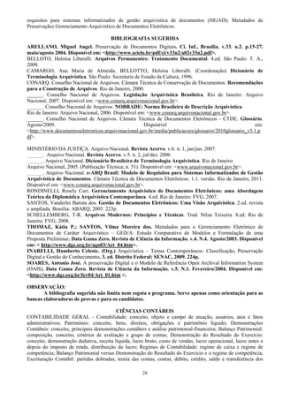 28
requisitos para sistemas informatizados de gestão arquivística de documentos (SIGAD); Metadados de
Preservação; Gerenciamento Arquivístico de Documentos Eletrônicos.
BIBLIOGRAFIA SUGERIDA
ARELLANO, Miguel Angel. Preservação de Documentos Digitais. Ci. Inf., Brasília. v.33. n.2. p.15-27.
maio/agosto 2004. Disponível em: <http://www.scielo.br/pdf/ci/v33n2/a02v33n2.pdf>.
BELLOTO, Heloísa Liberalli. Arquivos Permanentes: Tratamento Documental. 4.ed. São Paulo: T. A.,
2008.
CAMARGO, Ana Maria de Almeida. BELLOTTO, Heloísa Liberalli. (Coordenação) Dicionário de
Terminologia Arquivística. São Paulo: Secretaria de Estado da Cultura, 1996.
CONARQ. Conselho Nacional de Arquivos. Câmara Técnica de Conservação de Documentos. Recomendações
para a Construção de Arquivos. Rio de Janeiro, 2000.
______. Conselho Nacional de Arquivos. Legislação Arquivística Brasileira. Rio de Janeiro: Arquivo
Nacional, 2007. Disponível em: <www.conarq.arquivonacional.gov.br>.
______. Conselho Nacional de Arquivos. NOBRADE: Norma Brasileira de Descrição Arquivística.
Rio de Janeiro: Arquivo Nacional, 2006. Disponível em: <www.conarq.arquivonacional.gov.br>.
______. Conselho Nacional de Arquivos. Câmara Técnica de Documentos Eletrônicos - CTDE. Glossário.
Agosto/2009. Disponível em:
<http://www.documentoseletronicos.arquivonacional.gov.br/media/publicacoes/glossario/2010glossario_v5.1.p
df>.
MINISTÉRIO DA JUSTIÇA. Arquivo Nacional. Revista Acervo. v.6. n. 1, jan/jun. 2007.
______. Arquivo Nacional. Revista Acervo. v.5. n. 2, jul/dez. 2006
______. Arquivo Nacional. Dicionário Brasileiro de Terminologia Arquivística. Rio de Janeiro:
Arquivo Nacional, 2005. (Publicação Técnica; n. 51). Disponível em: <www.arquivonacional.gov.br>.
______. Arquivo Nacional. e-ARQ Brasil: Modelo de Requisitos para Sistemas Informatizados de Gestão
Arquivística de Documentos. Câmara Técnica de Documentos Eletrônicos. 1.1. versão. Rio de Janeiro, 2011.
Disponível em: <www.conarq.arquivonacional.gov.br>.
RONDINELLI, Rosely Curi. Gerenciamento Arquivístico de Documentos Eletrônicos: uma Abordagem
Teórica da Diplomática Arquivística Contemporânea. 4.ed. Rio de Janeiro: FVG, 2007.
SANTOS, Vanderlei Batista dos. Gestão de Documentos Eletrônicos: Uma Visão Arquivística. 2.ed. revista
e ampliada. Brasília: ABARQ, 2005. 223p.
SCHELLEMBERG, T-R. Arquivos Modernos: Princípios e Técnicas. Trad. Nilza Teixeira. 8.ed. Rio de
Janeiro: FVG, 2008.
THOMAZ, Kátia P.; SANTOS, Vilma Moreira dos. Metadados para o Gerenciamento Eletrônico de
Documentos de Caráter Arquivístico – GED/A: Estudo Comparativo de Modelos e Formulação de uma
Proposta Preliminar. Data Gama Zero. Revista de Ciência da Informação. v.4. N.4. Agosto/2003. Disponível
em: < http://www.dgz.org.br/ago03/Art_04.htm>.
INARELLI, Humberto Celeste. (Org.) Arquivística – Temas Contemporâneos: Classificação, Preservação
Digital e Gestão do Conhecimento. 3. ed. Distrito Federal: SENAC, 2009. 224p.
SOARES, Antonio José. A preservação Digital e o Modelo de Referência Open Archival Information System
(OAIS). Data Gama Zero. Revista de Ciência da Informação. v.5. N.1. Fevereiro/2004. Disponível em:
<http://www.dgz.org.br/fev04/Art_01.htm >.
OBSERVAÇÃO:
A bibliografia sugerida não limita nem esgota o programa. Serve apenas como orientação para as
bancas elaboradoras de provas e para os candidatos.
CIÊNCIAS CONTÁBEIS
CONTABILIDADE GERAL - Contabilidade: conceito, objeto e campo de atuação, usuários, atos e fatos
administrativos; Patrimônio: conceito, bens, direitos, obrigações e patrimônio líquido; Demonstrações
Contábeis: conceito, principais demonstrações contábeis e análise patrimonial-financeira; Balanço Patrimonial:
composição, conceito, critérios de avaliação e grupo de contas; Demonstração do Resultado do Exercício:
conceito, demonstração dedutiva, receita líquida, lucro bruto, custo de vendas, lucro operacional, lucro antes e
depois do imposto de renda, distribuição do lucro; Regimes de Contabilidade: regime de caixa e regime de
competência; Balanço Patrimonial versus Demonstração do Resultado do Exercício e o regime de competência;
Escrituração Contábil: partidas dobradas, teoria das contas, contas, débito, crédito, saldo e transferência dos
 
