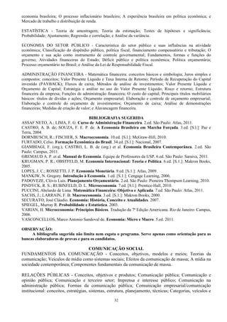 32
economia brasileira; O processo inflacionário brasileiro; A experiência brasileira em política econômica; e
Mercado de trabalho e distribuição de renda.
ESTATÍSTICA - Teoria de amostragem; Teoria da estimação; Testes de hipóteses e significância;
Probabilidade; Ajustamento; Regressão e correlação; e Análise da variância.
ECONOMIA DO SETOR PÚBLICO - Característica do setor público e suas influências na atividade
econômica; Classificação do dispêndio público, política fiscal, financiamento compensatório e tributação; O
orçamento e sua ação como instrumento de controle governamental; Fundamentos, formas e funções do
governo; Atividades financeiras do Estado; Déficit público e política econômica; Política orçamentária;
Processo orçamentário no Brasil; e Análise da Lei de Responsabilidade Fiscal.
ADMINISTRAÇÃO FINANCEIRA - Matemática financeira: conceitos básicos e simbologia; Juros simples e
compostos: conceitos; Valor Presente Líquido e Taxa Interna de Retorno; Período de Recuperação do Capital
investido (PAYBACK); Fluxos de caixa; Métodos de análise de investimentos; Valor Presente Líquido e
Orçamento de Capital; Estratégia e análise no uso do Valor Presente Líquido; Risco e retorno; Estrutura
financeira da empresa; Funções de administração financeira; O custo do capital; Principais títulos mobiliários
básicos: títulos de dívidas e ações; Orçamento empresarial; Elaboração e controle de orçamento empresarial;
Elaboração e controle do orçamento de investimentos; Orçamento de caixa; Análise de demonstrações
financeiras; Medidas de criação de valor; e Alavancagem financeira.
BIBLIOGRAFIA SUGERIDA
ASSAF NETO, A.; LIMA, F. G. Curso de Administração Financeira. 2.ed. São Paulo: Atlas, 2011.
CASTRO, A. B. de; SOUZA, F. E. P. de. A Economia Brasileira em Marcha Forçada. 3.ed. [S.l.]: Paz e
Terra, 2004.
DORNBUSCH, R.; FISCHER, S. Macroeconomia. 10.ed. [S.l.]: McGraw-Hill, 2010.
FURTADO, Celso. Formação Econômica do Brasil. 34.ed. [S.l.]: Nacional, 2007.
GIAMBIAGI, F. (org.); CASTRO, L. B. de (org.) et al. Economia Brasileira Contemporânea. 2.ed. São
Paulo: Campus, 2011.
GREMAUD A. P. et al. Manual de Economia. Equipe de Professores da USP. 6.ed. São Paulo: Saraiva, 2011.
KRUGMAN, P. R.; OBSTFELD, M. Economia Internacional: Teoria e Política. 6.ed. [S.1.]: Makron Books,
2005.
LOPES, J. C.; ROSSETTI, J. P. Economia Monetária. 9.ed. [S.1.]: Atlas, 2009.
MANKIW, N. Gregory. Introdução à Economia. 1.ed. [S.1.]: Cengage Learning, 2006.
PADOVEZE, Clóvis Luís. Planejamento Orçamentário. 2.ed. São Paulo: Pioneira Thompson Learning, 2010.
PINDYCK, R. S.; RUBINFELD, D. L. Microeconomia. 7.ed. [S.l.]: Prentice-Hall, 2010.
PUCCINI, Abelardo de Lima. Matemática Financeira: Objetiva e Aplicada. 7.ed. São Paulo: Atlas, 2011.
SACHS, J.; LARRAIN, F. B. Macroeconomia. 3.ed. [S.1.]: Makron Books, 2000.
SECURATO, José Cláudio. Economia: História, Conceito e Atualidades. 2007.
SPIEGEL, Murray R. Probabilidade e Estatística. 2003.
VARIAN, H. Microeconomia: Princípios Básicos. Tradução da 7ª Edição Americana. Rio de Janeiro: Campus,
2006.
VASCONCELLOS, Marco Antonio Sandoval de. Economia: Micro e Macro. 5.ed. 2011.
OBSERVAÇÃO:
A bibliografia sugerida não limita nem esgota o programa. Serve apenas como orientação para as
bancas elaboradoras de provas e para os candidatos.
COMUNICAÇÃO SOCIAL
FUNDAMENTOS DA COMUNICAÇÃO - Conceitos, objetivos, modelos e meios; Teorias da
comunicação; Veículos de mídia como sistemas sociais; Efeitos da comunicação de massa; A mídia na
sociedade contemporânea; Componentes fundamentais da comunicação de massa.
RELAÇÕES PÚBLICAS - Conceitos, objetivos e produtos; Comunicação pública; Comunicação e
opinião pública; Comunicação e terceiro setor; Imprensa e interesse público; Comunicação na
administração pública; Formas da comunicação pública; Comunicação empresarial/comunicação
institucional: conceitos, estratégias, sistemas, estrutura, planejamento, técnicas; Categorias, veículos e
 