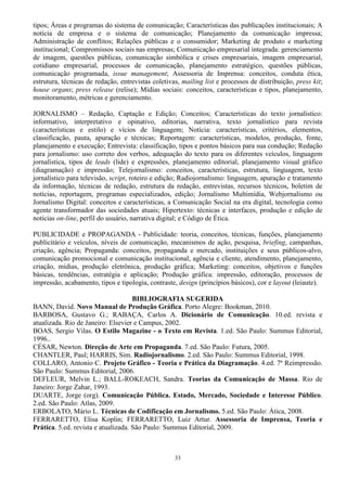 33
tipos; Áreas e programas do sistema de comunicação; Características das publicações institucionais; A
notícia de empresa e o sistema de comunicação; Planejamento da comunicação impressa;
Administração de conflitos; Relações públicas e o consumidor; Marketing de produto e marketing
institucional; Compromissos sociais nas empresas; Comunicação empresarial integrada: gerenciamento
de imagem, questões públicas, comunicação simbólica e crises empresariais, imagem empresarial,
cotidiano empresarial, processos de comunicação, planejamento estratégico, questões públicas,
comunicação programada, issue management; Assessoria de Imprensa: conceitos, conduta ética,
estrutura, técnicas de redação, entrevistas coletivas, mailing list e processos de distribuição, press kit;
house organs; press release (relise); Mídias sociais: conceitos, características e tipos, planejamento,
monitoramento, métricas e gerenciamento.
JORNALISMO – Redação, Captação e Edição; Conceitos; Características do texto jornalístico:
informativo, interpretativo e opinativo, editorias, narrativa, texto jornalístico para revista
(características e estilo) e vícios de linguagem; Notícia: características, critérios, elementos,
classificação, pauta, apuração e técnicas; Reportagem: características, modelos, produção, fonte,
planejamento e execução; Entrevista: classificação, tipos e pontos básicos para sua condução; Redação
para jornalismo: uso correto dos verbos, adequação do texto para os diferentes veículos, linguagem
jornalística, tipos de leads (lide) e expressões, planejamento editorial, planejamento visual gráfico
(diagramação) e impressão; Telejornalismo: conceitos, características, estrutura, linguagem, texto
jornalístico para televisão, script, roteiro e edição; Radiojornalismo: linguagem, apuração e tratamento
da informação, técnicas de redação, estrutura da redação, entrevistas, recursos técnicos, boletim de
notícias, reportagem, programas especializados, edição; Jornalismo Multimídia, Webjornalismo ou
Jornalismo Digital: conceitos e características, a Comunicação Social na era digital, tecnologia como
agente transformador das sociedades atuais; Hipertexto: técnicas e interfaces, produção e edição de
notícias on-line, perfil do usuário, narrativa digital; e Código de Ética.
PUBLICIDADE e PROPAGANDA - Publicidade: teoria, conceitos, técnicas, funções, planejamento
publicitário e veículos, níveis de comunicação, mecanismos de ação, pesquisa, briefing, campanhas,
criação, agência; Propaganda: conceitos, propaganda e mercado, instituições e seus públicos-alvo,
comunicação promocional e comunicação institucional, agência e cliente, atendimento, planejamento,
criação, mídias, produção eletrônica, produção gráfica; Marketing: conceitos, objetivos e funções
básicas, tendências, estratégia e aplicação; Produção gráfica: impressão, editoração, processos de
impressão, acabamento, tipos e tipologia, contraste, design (princípios básicos), cor e layout (leiaute).
BIBLIOGRAFIA SUGERIDA
BANN, David. Novo Manual de Produção Gráfica. Porto Alegre: Bookman, 2010.
BARBOSA, Gustavo G.; RABAÇA, Carlos A. Dicionário de Comunicação. 10.ed. revista e
atualizada. Rio de Janeiro: Elsevier e Campus, 2002.
BOAS, Sergio Vilas. O Estilo Magazine - o Texto em Revista. 1.ed. São Paulo: Summus Editorial,
1996..
CÉSAR, Newton. Direção de Arte em Propaganda. 7.ed. São Paulo: Futura, 2005.
CHANTLER, Paul; HARRIS, Sim. Radiojornalismo. 2.ed. São Paulo: Summus Editorial, 1998.
COLLARO, Antonio C. Projeto Gráfico - Teoria e Prática da Diagramação. 4.ed. 7ª Reimpressão.
São Paulo: Summus Editorial, 2006.
DEFLEUR, Melvin L.; BALL-ROKEACH, Sandra. Teorias da Comunicação de Massa. Rio de
Janeiro: Jorge Zahar, 1993.
DUARTE, Jorge (org). Comunicação Pública. Estado, Mercado, Sociedade e Interesse Público.
2.ed. São Paulo: Atlas, 2009.
ERBOLATO, Mário L. Técnicas de Codificação em Jornalismo. 5.ed. São Paulo: Ática, 2008.
FERRARETTO, Elisa Koplin; FERRARETTO, Luiz Artur. Assessoria de Imprensa, Teoria e
Prática. 5.ed. revista e atualizada. São Paulo: Summus Editorial, 2009.
 