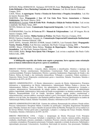 34
KOTLER, Philip; HERMAWAN, Kartajaya; SETIAWAN, Iwan. Marketing 3.0. As Forças que
Estão Definindo o Novo Marketing Centrado no Ser Humano. 1.ed. Rio de Janeiro: Elsevier e
Campus, 2010.
LAGE, Nilson. A reportagem: Teoria e Técnica de Entrevistas e Pesquisa Jornalística. 3.ed. Rio
de Janeiro: Record, 2003.
MARTINS, Zeca. Propaganda é Isso Aí! Um Guia Para Novos Anunciantes e Futuros
Publicitários. São Paulo: Saraiva, 2010.
MOHERDAUI, Luciana. Guia de Estilo Web - Produção e Edição de Notícias On-line. 3.ed. revista
e ampliada. São Paulo: Senac, 2007.
NEVES, Roberto de Castro. Comunicação Empresarial Integrada. 3.ed. Rio de Janeiro: Mauad X,
2009.
PATERNOSTRO, Vera Iris. O Texto na TV - Manual de Telejornalismo. 1.ed. 10ª tiragem. Rio de
Janeiro: Campus, 1999.
RAMALHO, José Antônio. Mídias Sociais na Prática. São Paulo: Elsevier e Campus, 2010.
REGO, Francisco Gaudêncio Torquato do. Comunicação Empresarial/Comunicação Institucional.
6.ed. São Paulo: Summus Editorial, 1986.
SANT´ANNA, Armando; ROCHA JÚNIOR, Ismael; GARCIA, Luiz Fernando Dabul. Propaganda:
Teoria, Técnica, Prática. 8.ed. Revista e ampliada. São Paulo: Cencage Learning, 2009.
SODRÉ, Muniz; FERRARI, Maria Helena. Técnicas de Reportagem – Notas Sobre a Narrativa
Jornalística. 7.ed. São Paulo: Summus Editorial, 1986.
WILLIAMS, Robin. Design Para Quem Não é Designer. 2.ed. revista e ampliada. São Paulo: Callis
Editora Ltda., 2008.
OBSERVAÇÃO:
A bibliografia sugerida não limita nem esgota o programa. Serve apenas como orientação
para as bancas elaboradoras de provas e para os candidatos.
DIREITO
DIREITO CONSTITUCIONAL - Conceito, objeto, elementos e classificações; Histórico e tipologia das
Constituições; Normas constitucionais; Hermenêutica Constitucional; Poder constituinte; Controle de
constitucionalidade; Princípios fundamentais; Direitos e garantias fundamentais; Organização do Estado e dos
Poderes; Defesa do Estado e das instituições democráticas; Tributação e orçamento; Ordem econômica e
financeira; Ordem Social; Disposições constitucionais gerais e transitórias; Súmulas Vinculantes, Súmulas e
Informativos do STF e do STJ.
DIREITO ADMINISTRATIVO - O Direito Administrativo: conceito do Direito Administrativo; Princípios
informativos e interpretativos do Direito Administrativo; Administração Pública; Poderes e deveres dos
Administradores Públicos; Poder de Polícia; Ato administrativo; Processos administrativos; Licitações e
contratos administrativos; Desconstituição da relação jurídica administrativa; Controle da administração
pública; Improbidade Administrativa; Intervenção do Estado na propriedade e no domínio econômico; Serviços
Públicos; Responsabilidade Civil do Estado; Servidores públicos: regime jurídico constitucional e
infraconstitucional, concurso público, associação sindical e greve; Provimento; Regime jurídico dos servidores
públicos civis da União, das autarquias e das fundações públicas federais; Processo administrativo no âmbito da
Administração Pública Federal; Súmulas Vinculantes, Súmulas e Informativos do STF e do STJ.
DIREITO ADMINISTRATIVO MILITAR - Estatuto dos militares; Remuneração dos militares; Pensão militar;
Processo Administrativo Disciplinar Militar; Conselhos de justificação e disciplina; Regulamento Disciplinar
para a Marinha; Estrutura dos Corpos e Quadros de pessoal militar da Marinha; Prestação do serviço militar (Lei
do Serviço Militar); Normas gerais para a organização, o preparo e o emprego das Forças Armadas; Súmulas
Vinculantes, Súmulas e Informativos do STF e do STJ.
DIREITO PROCESSUAL CIVIL - Fontes e interpretação do Direito Processual Civil; Princípios
constitucionais do Direito Processual; Jurisdição e competência; Ação: conceito, natureza jurídica, elementos,
condições, classificação, concurso, cumulação, e incidentes; Processo: conceito, natureza jurídica, classificação
e princípios orientadores; Pressupostos processuais; Formação, suspensão e extinção do processo; Substituição e
representação processual; Litisconsórcio; Assistência; Intervenção de terceiros; Atos processuais; Nulidades;
 