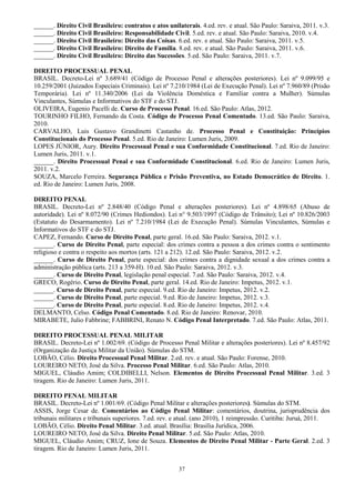 37
______. Direito Civil Brasileiro: contratos e atos unilaterais. 4.ed. rev. e atual. São Paulo: Saraiva, 2011. v.3.
______. Direito Civil Brasileiro: Responsabilidade Civil. 5.ed. rev. e atual. São Paulo: Saraiva, 2010. v.4.
______. Direito Civil Brasileiro: Direito das Coisas. 6.ed. rev. e atual. São Paulo: Saraiva, 2011. v.5.
______. Direito Civil Brasileiro: Direito de Família. 8.ed. rev. e atual. São Paulo: Saraiva, 2011. v.6.
______. Direito Civil Brasileiro: Direito das Sucessões. 5.ed. São Paulo: Saraiva, 2011. v.7.
DIREITO PROCESSUAL PENAL
BRASIL. Decreto-Lei nº 3.689/41 (Código de Processo Penal e alterações posteriores). Lei nº 9.099/95 e
10.259/2001 (Juizados Especiais Criminais). Lei nº 7.210/1984 (Lei de Execução Penal). Lei nº 7.960/89 (Prisão
Temporária). Lei nº 11.340/2006 (Lei da Violência Doméstica e Familiar contra a Mulher). Súmulas
Vinculantes, Súmulas e Informativos do STF e do STJ.
OLIVEIRA, Eugenio Pacelli de. Curso de Processo Penal. 16.ed. São Paulo: Atlas, 2012.
TOURINHO FILHO, Fernando da Costa. Código de Processo Penal Comentado. 13.ed. São Paulo: Saraiva,
2010.
CARVALHO, Luis Gustavo Grandinetti Castanho de. Processo Penal e Constituição: Princípios
Constitucionais do Processo Penal. 5.ed. Rio de Janeiro: Lumen Juris, 2009.
LOPES JÚNIOR, Aury. Direito Processual Penal e sua Conformidade Constitucional. 7.ed. Rio de Janeiro:
Lumen Juris, 2011. v.1.
______. Direito Processual Penal e sua Conformidade Constitucional. 6.ed. Rio de Janeiro: Lumen Juris,
2011. v.2.
SOUZA, Marcelo Ferreira. Segurança Pública e Prisão Preventiva, no Estado Democrático de Direito. 1.
ed. Rio de Janeiro: Lumen Juris, 2008.
DIREITO PENAL
BRASIL. Decreto-Lei nº 2.848/40 (Código Penal e alterações posteriores). Lei nº 4.898/65 (Abuso de
autoridade). Lei nº 8.072/90 (Crimes Hediondos). Lei n° 9.503/1997 (Código de Trânsito); Lei nº 10.826/2003
(Estatuto do Desarmamento). Lei nº 7.210/1984 (Lei de Execução Penal). Súmulas Vinculantes, Súmulas e
Informativos do STF e do STJ.
CAPEZ, Fernando. Curso de Direito Penal, parte geral. 16.ed. São Paulo: Saraiva, 2012. v.1.
______. Curso de Direito Penal, parte especial: dos crimes contra a pessoa a dos crimes contra o sentimento
religioso e contra o respeito aos mortos (arts. 121 a 212). 12.ed. São Paulo: Saraiva, 2012. v.2.
______. Curso de Direito Penal, parte especial: dos crimes contra a dignidade sexual a dos crimes contra a
administração pública (arts. 213 a 359-H). 10.ed. São Paulo: Saraiva, 2012. v.3.
______. Curso de Direito Penal, legislação penal especial. 7.ed. São Paulo: Saraiva, 2012. v.4.
GRECO, Rogério. Curso de Direito Penal, parte geral. 14.ed. Rio de Janeiro: Impetus, 2012. v.1.
______. Curso de Direito Penal, parte especial. 9.ed. Rio de Janeiro: Impetus, 2012. v.2.
______. Curso de Direito Penal, parte especial. 9.ed. Rio de Janeiro: Impetus, 2012. v.3.
______. Curso de Direito Penal, parte especial. 8.ed. Rio de Janeiro: Impetus, 2012. v.4.
DELMANTO, Celso. Código Penal Comentado. 8.ed. Rio de Janeiro: Renovar, 2010.
MIRABETE, Julio Fabbrine; FABBRINI, Renato N. Código Penal Interpretado. 7.ed. São Paulo: Atlas, 2011.
DIREITO PROCESSUAL PENAL MILITAR
BRASIL. Decreto-Lei nº 1.002/69. (Código de Processo Penal Militar e alterações posteriores). Lei nº 8.457/92
(Organização da Justiça Militar da União). Súmulas do STM.
LOBÃO, Célio. Direito Processual Penal Militar. 2.ed. rev. e atual. São Paulo: Forense, 2010.
LOUREIRO NETO, José da Silva. Processo Penal Militar. 6.ed. São Paulo: Atlas, 2010.
MIGUEL, Cláudio Amim; COLDIBELLI, Nelson. Elementos de Direito Processual Penal Militar. 3.ed. 3
tiragem. Rio de Janeiro: Lumen Juris, 2011.
DIREITO PENAL MILITAR
BRASIL. Decreto-Lei nº 1.001/69. (Código Penal Militar e alterações posteriores). Súmulas do STM.
ASSIS, Jorge Cesar de. Comentários ao Código Penal Militar: comentários, doutrina, jurisprudência dos
tribunais militares e tribunais superiores. 7.ed. rev. e atual. (ano 2010), 1 reimpressão. Curitiba: Juruá, 2011.
LOBÃO, Célio. Direito Penal Militar. 3.ed. atual. Brasília: Brasília Jurídica, 2006.
LOUREIRO NETO, José da Silva. Direito Penal Militar. 5.ed. São Paulo: Atlas, 2010.
MIGUEL, Cláudio Amim; CRUZ, Ione de Souza. Elementos de Direito Penal Militar - Parte Geral. 2.ed. 3
tiragem. Rio de Janeiro: Lumen Juris, 2011.
 