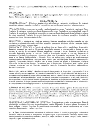 38
NEVES, Cícero Robson Coimbra; STREINFINGER, Marcello. Manual de Direito Penal Militar. São Paulo:
Saraiva.
OBSERVAÇÃO:
A bibliografia sugerida não limita nem esgota o programa. Serve apenas como orientação para as
bancas elaboradoras de provas e para os candidatos.
EDUCAÇÃO FÍSICA
ANATOMIA HUMANA - Definições, características, classificações e elementos constituintes dos sistemas:
esquelético, articular, muscular, circulatório, respiratório e nervoso; Origens, inserções e ações musculares.
AVALIAÇÃO FÍSICA - Aspectos relacionados à qualidade das informações; Avaliação do crescimento físico;
Avaliação da maturação biológica; Avaliação do desempenho motor; Avaliação da proporcionalidade corporal;
Avaliação do somatótipo; Avaliação da composição corporal; Avaliação da atividade física habitual; Avaliação
do estado nutricional; Avaliação de aspectos funcionais: sistema de mobilização energética; Avaliação de
aspectos funcionais: sistema musculoarticular.
BIOMECÂNICA - Introdução ao estudo da anatomia; Sistemas: esquelético, articular, muscular, nervoso,
circulatório, respiratório, digestório, endócrino, sensorial e tegumentar; Membros: inferior e superior; Crânio,
coluna vertebral e partes moles do dorso.
FISIOLOGIA DO EXERCÍCIO - Controle do ambiente interno; Bioenergética; Metabolismo do exercício;
Respostas hormonais ao exercício; Mensuração do trabalho, potência e gasto energético; Sistema nervoso:
estrutura e controle do movimento; Músculo esquelético: estrutura e função; Respostas circulatórias ao
exercício; Respiração durante o exercício; Equilíbrio ácido-básico durante o exercício; Regulação da
temperatura; Fisiologia do treinamento: efeito sobre o VO2 máx, desempenho, homeostase e força; Padrões na
saúde e na doença: Epidemiologia e fisiologia; Testes de esforço para avaliação do condicionamento
cardiorrespiratório; Prescrição de exercícios para a saúde e para a aptidão física; Exercício para populações
especiais; Composição corporal e nutrição para a saúde; Fatores que afetam o desempenho; Avaliação
laboratorial do desempenho humano; Treinamento para o desempenho; Treinamento para a mulher atleta,
crianças e populações especiais; Nutrição, composição corporal e desempenho; Exercício e meio ambiente;
Recursos ergogênicos.
TREINAMENTO DESPORTIVO - Fundamentos gerais da preparação de desportistas; A preparação técnico-
tática e psicológica dos desportistas; As capacidades motoras (físicas) e a preparação física dos desportistas; A
macroestrutura do processo de preparação de desportistas; A micro e a mesoestrutura do processo de preparação
de desportistas; A seleção, orientação, gestão e o controle no sistema de preparação e na atividade competitiva
dos desportistas; A elaboração de modelos e prognósticos no sistema de preparação de desportistas; Condições
extremas no sistema da preparação e na atividade competitiva de desportistas; Fatores externos ao treinamento e
às competições no sistema da preparação e na atividade competitiva de desportistas.
SOCORROS DE URGÊNCIA - Conceitos, prevenção de acidentes durante a prática de atividades físicas;
Exame físico dos sinais vitais; Identificação de estruturas lesadas; Procedimentos de socorros de urgência em
casos de: ferimentos, hemorragias, insolação, intermação, hipertermia e hipotermia, fraturas, entorses, luxações,
distensão muscular, desmaio, convulsão, corpos estranhos nos olhos e vias aéreas superiores, parada respiratória
e cardíaca, afogamentos, asfixia e outras ocorrências; Métodos de retirada de líquido ingerido do afogado,
massagem cardiorrespiratória e transporte de acidentados.
ORGANIZAÇÃO E ADMINISTRAÇÃO ESPORTIVA - Organização de torneios e campeonatos; Tipos de
eliminatórias e rodízios; Processos de combinações e escalas; Elaboração de chaves, cálculo do número de
jogos, rodadas e isentos; Conceitos de administração relacionados ao esporte, administração de eventos
esportivos; Regulamentos e códigos esportivos.
NATAÇÃO - Principais elementos envolvidos no ensino da natação; A orientação pedagógica e didática no
ensino da natação; Conceitos e planejamento de aprendizagem e aperfeiçoamento; Histórico, aprendizado e
aperfeiçoamento dos quatro estilos de nado: a posição do corpo; O trabalho de pernas e braços; Saídas, viradas e
chegadas; Regras oficiais de natação.
 