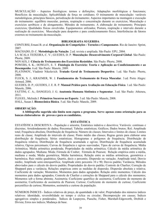 39
MUSCULAÇÃO - Aspectos fisiológicos: termos e definições; Adaptações morfológicas e funcionais;
Benefícios da musculação; Aplicabilidade da força no cotidiano; O treinamento de musculação: variáveis
metodológicas, princípios básicos, periodização do treinamento; Aspectos importantes na montagem e execução
do treinamento: equilíbrio muscular, postura, respiração e concentração durante os exercícios; Musculação e
exercícios aeróbicos e de alongamento; Métodos de treinamento; A elaboração do treinamento; Principais
exercícios; Qualidades físicas envolvidas. Equipamentos utilizados; Postura, respiração e intervalo durante a
realização de exercícios; Musculação para desportos e para condicionamento físico; Interferências de fatores
externos no treinamento da musculação.
BIBLIOGRAFIA SUGERIDA
CONTURSI, Ernani B. et al. Organização de Competições - Torneios e Campeonatos. Rio de Janeiro: Sprint,
2007.
MACHADO, D. C. Metodologia da Natação. 2.ed. revista e ampliada. São Paulo: EPU, 2004.
LA SCALA TEIXEIRA, C. V.; GUEDES, D. P. Musculação: Desenvolvimento Corporal Global. São Paulo:
Phorte, 2009.
NOVAES, J. Ciência do Treinamento dos Exercícios Resistidos. São Paulo: Phorte, 2008.
POWERS, S. K.; HOWLEY, E. T. Fisiologia do Exercício: Teoria e Aplicação ao Condicionamento e ao
Desempenho. 6.ed. São Paulo: Manole, 2009.
PLATONOV, Vladimir Nikolavich. Tratado Geral de Treinamento Desportivo. 1.ed. São Paulo: Phorte,
2008.
FLECK, S. J.; KRAEMER, W. J. Fundamentos do Treinamento de Força Muscular. 3.ed. Porto Alegre:
Artmed, 2006.
GUEDES, D. P.; GUEDES, J. E. R. P. Manual Prático para Avaliação em Educação Física. 1.ed. São Paulo:
Manole, 2006.
FATTINI, C. A.; DANGELO, J. G. Anatomia Humana Sistêmica e Segmentar. 3.ed. São Paulo: Atheneu,
2011.
FLEGEL, Melinda J. Primeiros Socorros no Esporte. 3.ed. São Paulo: Manole, 2008.
HALL, Susan J. Biomecânica Básica. 5.ed. São Paulo: Manole, 2009.
OBSERVAÇÃO:
A bibliografia sugerida não limita nem esgota o programa. Serve apenas como orientação para as
bancas elaboradoras de provas e para os candidatos.
ESTATÍSTICA
ESTATÍSTICA DESCRITIVA - População e amostra; Estatística indutiva e descritiva; Variáveis: contínuas e
discretas; Arredondamento de dados; Percentual; Tabelas estatísticas; Gráficos; Dados brutos; Rol; Amplitude
total; Frequência absoluta; Distribuição de frequência; Número de classes; Intervalos e limites de classe; Limites
reais de classe; Amplitude do intervalo de classe; Ponto médio das classes; Regras gerais para elaborar uma
distribuição de frequência; Séries estatísticas; Histogramas e polígonos de frequência; Distribuição de
frequência relativa; Distribuição de frequência acumulada e ogivas; Distribuição de frequência acumulada
relativa; Ogivas percentuais; Curvas de frequência e ogivas suavizadas; Tipos de curvas de frequência; Média
Aritmética; Média aritmética ponderada; Propriedades da média aritmética; Cálculo da média aritmética de
dados agrupados; Mediana; Moda; Fórmula de Czuber; Fórmula de Pearson; Relação empírica entre a média,
mediana e moda; Média geométrica; Média harmônica; Relação entre as médias aritméticas, geométrica e
harmônica; Raiz média quadrática; Quartis, decis e percentis; Dispersão ou variação; Amplitude total; Desvio
médio; Amplitude semi-interquartílica; Amplitude entre percentis 10 e 90; Desvio padrão; Variância; Métodos
abreviados para o cálculo do desvio padrão; Propriedades do desvio padrão; Controle de Charlier; Correção de
Sheppard para a variância; Relações empíricas entre as medidas de dispersão; Dispersão absoluta e relativa;
Coeficiente de variação; Momentos; Momentos para dados agrupados; Relação entre momentos; Cálculo dos
momentos para dados agrupados; Controle de Charlier e correções de Sheppard para o cálculo dos momentos;
Momentos sob a forma abstrata; Assimetria; Coeficiente quartílico de assimetria; Coeficiente do momento de
assimetria; Coeficientes de assimetria de Pearson; Curtose; Coeficiente do momento de curtose; Coeficiente
percentílico de curtose; Momentos, assimetria e curtose da população.
NÚMEROS ÍNDICES - Índices relativos de preço, de quantidade e de valor; Propriedades dos números índices
relativos: identidade, reversibilidade no tempo e cíclica ou circular; Decomposição em causas; Índices
agregativos simples e ponderados; Índices de Laspeyres, Paasche, Fisher, Marshall-Edgeworth, Drobish e
Divisia; Erros nos índices; Mudança de base.
 