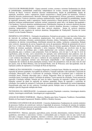 40
CÁLCULO DE PROBABILIDADE - Espaço amostral, eventos, axiomas e teoremas fundamentais do cálculo
de probabilidades, probabilidade condicional, independência de eventos, teorema da probabilidade total;
Teorema de Bayes; Variáveis aleatórias discretas unidimensionais, função de probabilidade, função de
repartição, momentos, moda e separatrizes, função característica e função geratriz de momentos; Variáveis
aleatórias discretas unidimensionais: Bernoulli, binomial, hipergeométrica, Poisson, geométrica, multinomial e
binomial negativa; Variáveis aleatórias contínuas unidimensionais, função densidade de probabilidade, função
de repartição, momentos, moda e separatrizes, função característica e função geratriz de momentos; Variáveis
aleatórias contínuas unidimensionais: uniforme, normal, exponencial, gama, beta, t de Student, Qui-quadrado e
F de Snedecor; Variáveis aleatórias multidimensionais; Distribuições conjuntas de variáveis aleatórias discretas
e contínuas; Distribuições marginais e condicionais de variáveis aleatórias discretas e contínuas; Variáveis
aleatórias independentes; Covariância entre duas variáveis aleatórias; Somas de variáveis aleatórias;
Convergência de uma sequência de variáveis aleatórias; Desigualdade de Tchebycheff; Teorema do Limite
Central; Lei dos Grandes Números.
INFERÊNCIA ESTATÍSTICA - Estimação de parâmetros; Estimativas por pontos e por intervalos; Estimativa
do intervalo de confiança dos parâmetros populacionais; Erro provável; Estimadores consistentes, não
tendenciosos, suficientes, eficientes, assintoticamente eficientes, ótimos; Estimadores métodos dos momentos,
estimadores de máxima verossimilhança, distribuição amostral das médias, variâncias e proporções; Relação
entre variáveis; Ajustamento de curvas; Equações das curvas de ajustamento; Método de ajustamento de curva à
mão livre; A linha reta; Método dos mínimos quadrados; Reta de mínimos quadrados; Relações não-lineares;
Parábola de mínimos quadrados; Aplicações a séries temporais; Problemas que envolvem mais de duas
variáveis; Intervalo de confiança para a média populacional com variância conhecida e com variância
desconhecida, para a variância e para proporções; Teste de hipóteses, erros do tipo I e do tipo II, nível de
significância, poder do teste, curva característica de operação, teste uniformemente mais poderoso, teste da
razão de verossimilhança; Testes paramétricos: testes para a média de uma população com variância conhecida
e com variância desconhecida, teste para a variância de uma população normal, testes para comparação das
médias de duas populações normais com observações emparelhadas e não emparelhadas, teste para a
comparação das variâncias de duas populações normais; Testes não paramétricos: teste do sinal, teste do sinal
por postos, teste de Mann-Whitney, teste de Kruskal-Wallis, teste de Wilcoxon, teste Qui-quadrado, teste de
repetições (análise de repetições) e Correlação de Posto de Spearman.
CORRELAÇÃO E REGRESSÃO - Correlação e Regressão; Correlação linear; Medidas de correlação; Linha de
regressão de mínimos quadrados; Erro padrão de estimativa; Variação explicada e não-explicada; Coeficiente de
correlação; Observações sobre o Coeficiente de correlação; Fórmula da covariância para o coeficiente de
correlação linear; Fórmulas abreviadas para o cálculo; Regressão; Retas de regressão e o coeficiente de
correlação linear; Correlação ordinal; Correlação de atributos; Teoria amostral da correlação; Teoria amostral da
regressão; Correlação múltipla; Notação por meio de índice; Equações de regressão e planos de regressão;
Equações normais do plano de regressão de mínimos quadrados; Planos de regressão e coeficiente de
correlação; Erro padrão de estimativa; Coeficiente de correlação múltipla; Substituição da variável dependente;
Generalização para mais de três variáveis; Correlação parcial; Relação entre os coeficientes de correlação
múltipla e parcial; Regressão múltipla não-linear.
TECNOLOGIA DA AMOSTRAGEM - Levantamento amostral; População e amostras; Amostragem aleatória
simples; Amostragem estratificada; Amostragem por conglomerados.
ANÁLISE DE SÉRIES TEMPORAIS – Objetivos; Modelos para Séries Temporais; Tendência e Sazonalidade;
Modelos de Suavização Exponencial; Modelos ARIMA e Modelos Sazonais.
CONTROLE ESTATÍSTICO DE QUALIDADE - Conceitos fundamentais; Fundamentos do controle estatístico
de processos; Gráficos de controle por variáveis; Capacidade do processo; Avaliação de sistemas de medição;
Gráficos de controle para processos autocorrelacionados; Gráficos de controle de CUSUM e EWMA; Gráficos
de controle por atributos; Inspeção de qualidade.
MATEMÁTICA - Matrizes, operações, equivalência, posto, inversão, determinantes, sistemas lineares, formas
quadráticas, autovalores e autovetores; Limites e continuidades para as funções reais de uma variável real,
derivadas e integrais, integrais impróprias, máximos e mínimos, séries numéricas, séries de funções; Funções
reais de várias variáveis reais, derivadas, máximos e mínimos condicionados e integrais múltiplas.
 