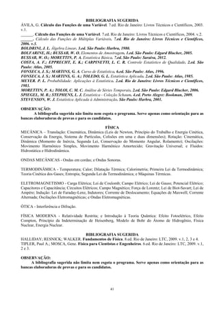 41
BIBLIOGRAFIA SUGERIDA
ÁVILA, G. Cálculo das Funções de uma Variável. 7.ed. Rio de Janeiro: Livros Técnicos e Científicos, 2003.
v.1.
______. Cálculo das Funções de uma Variável. 7.ed. Rio de Janeiro: Livros Técnicos e Científicos, 2004. v.2.
______. Cálculo das Funções de Múltiplas Variáveis. 7.ed. Rio de Janeiro: Livros Técnicos e Científicos,
2006. v.3.
BOLDRINI, J. L. Álgebra Linear. 3.ed. São Paulo: Harbra, 1980.
BOLFARINE, H.; BUSSAB, W. O. Elementos de Amostragem. 1.ed. São Paulo: Edgard Blucher, 2005.
BUSSAB, W. O.; MORETTIN, P. A. Estatística Básica. 7.ed. São Paulo: Saraiva, 2012.
COSTA, A. F.; EPPRECHT, E. K.; CARPINETTI, L. C. R. Controle Estatístico de Qualidade. 2.ed. São
Paulo: Atlas, 2005.
FONSECA, J. S.; MARTINS, G. A. Curso de Estatística. 6.ed. São Paulo: Atlas, 1996.
FONSECA, J. S.; MARTINS, G. A.; TOLEDO, G. L. Estatística Aplicada. 2.ed. São Paulo: Atlas, 1985.
MEYER. P. L. Probabilidade: Aplicações à Estatística. 2.ed. Rio de Janeiro: Livros Técnicos e Científicos,
1983.
MORETTIN, P. A.; TOLOI, C. M. C. Análise de Séries Temporais. 2.ed. São Paulo: Edgard Blucher, 2006.
SPIEGEL, M. R.; STEPHENS, L. J. Estatística - Coleção Schaum. 4.ed. Porto Alegre: Bookman, 2009.
STEVENSON, W. J. Estatística Aplicada à Administração. São Paulo: Harbra, 2001.
OBSERVAÇÃO:
A bibliografia sugerida não limita nem esgota o programa. Serve apenas como orientação para as
bancas elaboradoras de provas e para os candidatos.
FÍSICA
MECÂNICA – Translação: Cinemática, Dinâmica (Leis de Newton, Princípio do Trabalho e Energia Cinética,
Conservação da Energia, Sistema de Partículas, Colisões em uma e duas dimensões); Rotação: Cinemática,
Dinâmica (Momento de Inércia, Segunda Lei, Conservação do Momento Angular, Rolamento); Oscilações:
Movimento Harmônico Simples, Movimento Harmônico Amortecido; Gravitação Universal; e Fluidos:
Hidrostática e Hidrodinâmica.
ONDAS MECÂNICAS - Ondas em cordas; e Ondas Sonoras.
TERMODINÂMICA - Temperatura; Calor; Dilatação Térmica; Calorimetria; Primeira Lei da Termodinâmica;
Teoria Cinética dos Gases; Entropia; Segunda Lei da Termodinâmica; e Máquinas Térmicas.
ELETROMAGNETISMO - Carga Elétrica; Lei de Coulomb; Campo Elétrico; Lei de Gauss; Potencial Elétrico;
Capacitores e Capacitância; Circuitos Elétricos; Campo Magnético; Força de Lorentz; Lei de Biot-Savart; Lei de
Ampère; Indução: Lei de Faraday-Lenz, Indutores; Corrente de Deslocamento; Equações de Maxwell; Corrente
Alternada; Oscilações Eletromagnéticas; e Ondas Eletromagnéticas.
ÓTICA - Interferência e Difração.
FÍSICA MODERNA - Relatividade Restrita; e Introdução à Teoria Quântica: Efeito Fotoelétrico, Efeito
Compton, Princípio da Indeterminação de Heisenberg, Modelo de Bohr do Átomo de Hidrogênio, Física
Nuclear, Energia Nuclear.
BIBLIOGRAFIA SUGERIDA
HALLIDAY; RESNICK; WALKER. Fundamentos de Física. 8.ed. Rio de Janeiro: LTC, 2009. v.1, 2, 3 e 4.
TIPLER, Paul A.; MOSCA, Gene. Física para Cientistas e Engenheiros. 6.ed. Rio de Janeiro: LTC, 2009. v.1,
2 e 3.
OBSERVAÇÃO:
A bibliografia sugerida não limita nem esgota o programa. Serve apenas como orientação para as
bancas elaboradoras de provas e para os candidatos.
 