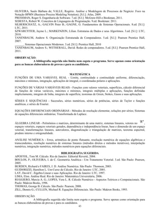 43
OLIVEIRA, Saulo Bárbara de; VALLE, Rogério. Análise e Modelagem de Processos de Negócio: Foco na
Notação BPMN (Business Process Modeling Notation). [S.l.]: Atlas, 2009.
PRESSMAN, Roger S. Engenharia de Software. 7.ed. [S.l.]: McGraw-Hill e Bookman, 2011.
SEBESTA, Robert W. Conceitos de Linguagens de Programação. 9.ed. Bookman: 2011.
SILBERSCHATZ, A.; GALVIN Peter B.; GAGNE, G. Fundamentos de Sistemas Operacionais. 8.ed. [S.l.]:
LTC, 2011.
SZWARCFITER, Jayme L.; MARKENZON, Lilian. Estruturas de Dados e seus Algoritmos. 3.ed. [S.l.]: LTC,
2010.
TANENBAUM, Andrew S. Organização Estruturada de Computadores. 5.ed. [S.l.]: Pearson Prentice Hall,
2007.
______. Sistemas Operacionais Modernos. 3.ed. [S.l.]: Prentice Hall, 2010
TANENBAUM, Andrew S.; WETHERALL, David. Redes de computadores. 5.ed. [S.l.]: Pearson Prentice Hall,
2011.
OBSERVAÇÃO:
A bibliografia sugerida não limita nem esgota o programa. Serve apenas como orientação
para as bancas elaboradoras de provas e para os candidatos.
MATEMÁTICA
FUNÇÕES DE UMA VARIÁVEL REAL - Limite, continuidade e continuidade uniforme, diferenciação,
máximos e mínimos, integração, aplicações de integral, e coordenadas polares e aplicações.
FUNÇÕES DE VÁRIAS VARIÁVEIS REAIS - Funções com valores vetoriais, superfícies, cálculo diferencial
de funções de várias variáveis, máximos e mínimos, integrais múltiplas e aplicações, funções definidas
implicitamente, integrais de linha, integrais de superfície, teoremas de Green, Stokes, Gauss e suas aplicações.
SÉRIES E SEQUÊNCIAS - Sucessões, séries numéricas, séries de potências, séries de Taylor e funções
analíticas, e séries de Fourier.
EQUAÇÕES DIFERENCIAIS ORDINÁRIAS - Métodos de resolução elementar, soluções por séries; Sistemas
de equações diferenciais ordinárias; Transformada de Laplace.
ÁLGEBRA LINEAR - Polinômios e matrizes, determinante de uma matriz, sistemas lineares, vetores no
n
ℜ ,
espaços vetoriais, espaços vetoriais gerados, dependência e independência linear, base e dimensão de um espaço
vetorial, transformações lineares, autovalores, diagonalização e triangulação de matrizes, teorema espectral,
produto interno e ortogonalidade.
ANÁLISE NUMÉRICA - Erros, aritmética de ponto flutuante, resolução numérica de equações algébricas e
transcendentes, resolução numérica de sistemas lineares (métodos diretos e métodos iterativos), interpolação
numérica, integração numérica, métodos numéricos para equações diferenciais.
BIBLIOGRAFIA SUGERIDA
APOSTOL, Tom M. Cálculo. Rio de Janeiro: Editorial Reverté, 2004.
BOULOS, P.; OLIVEIRA, I. de C. Geometria Analítica - Um Tratamento Vetorial. 3.ed. São Paulo: Pearson,
2005.
BURDEN, Richard e FAIRES, J. D. Análise Numérica. São Paulo: Thomson, 2003.
GUIDORIZZI, Hamilton L. Um Curso de Cálculo. Rio de Janeiro: LTC, 2001.
LAY, David C. Álgebra Linear e suas Aplicações. Rio de Janeiro: LTC, 1997.
LIMA, Elon. Análise Real. Rio de Janeiro: Matemática Universitária, 2006.
RUGGIERO, Marcia A. G.; LOPES, Vera L. R. Cálculo Numérico - Aspectos Teóricos e Computacionais. São
Paulo: Makron Books, 1996.
THOMAS, George B. Cálculo. São Paulo: Pearson, 2008.
ZILL, Dennis G.; CULLEN, Michael R. Equações Diferenciais. São Paulo: Makron Books, 1993.
OBSERVAÇÃO:
A bibliografia sugerida não limita nem esgota o programa. Serve apenas como orientação para
as bancas elaboradoras de provas e para os candidatos.
 