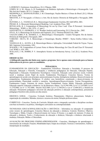 45
LAWRENCE. Fenômenos Atmosféricos. [S.l.]: Plátamo, 2000.
LEMES, M. A. M.; Moura, A. D. Fundamentos de Dinâmica Aplicados à Meteorologia e Oceanografia. 1.ed.
São José dos Campos, SP: S. J. Campos, 1998.
MENDONÇA, F.; DANNI-OLIVEIRA, I. M. Climatologia: Noções Básicas e Climas do Brasil. [S.l.]: Oficina
de Textos, 2007.
MIGUENS, A. P. Navegação: a Ciência e a Arte. Rio de Janeiro: Diretoria de Hidrografia e Navegação, 2000.
v.3.
OLIVEIRA, L. L.; VIANELLO, R. L. Meteorologia Fundamental. Erechim, RS: EdiFAPES, 2001.
PIELKE, R. A. Mesoscale Meteorological Modeling. 2.ed. Academic Press, 2002.
RETALLACK, B. J. Compendium of Meteorology for use by Class I and Class II Personnel. Aeronautical
Meteorology – WMO. n. 364, 1978. v.2. part 2.
SANTURETTE, P.; GEORGIEV, C. G. Weather Analysis and Forecasting. [S.l.]: Elsevier Inc., 2005.
STULL, R. S. Meteorology for Scientists and Engineers. [S.l.]: Thomson Brooks/Cole, 2000.
VALGAS LOBO, P. R.; SOARES, C. A. Meteorologia e Oceanografia - Usuário Navegante. Rio de Janeiro:
Diretoria de Hidrografia e Navegação, 2007.
VAREJÃO - SILVA, M. A. Meteorologia e Climatologia. Brasília: INMET - Stylus Gráfica Editora Ltda.,
2000.
VIANELLO, R. L.; ALVES, A. R. Meteorologia Básica e Aplicações. Universidade Federal de Viçosa. Viçosa,
MG: Imprensa Universitária, 1991.
WALKER, J. M. Compendium of Lecture Notes in Marine Meteorology for Class III and Class IV Personnel.
2.ed. WMO. n. 434, 1991.
WALLACE, J. M.; HOBBS, P. V. Atmospheric Science an Introductory Survey. 2.ed. [S.l.]: Academic Press,
2006.
OBSERVAÇÃO:
A bibliografia sugerida não limita nem esgota o programa. Serve apenas como orientação para as bancas
elaboradoras de provas e para os candidatos.
PEDAGOGIA
FUNDAMENTOS DA EDUCAÇÃO - Fundamentos Filosóficos: Educação e Sociedade, O processo da
Educação, Educação e Filosofia, Concepções e tendências pedagógicas de Educação, Educação Popular,
Repensando a Educação; Fundamentos Sociológicos: Conceitos, Educação como processo social, Controle
social e mudança social, Papel da escola; Fundamentos Psicológicos: Conceitos básicos, Teorias de
aprendizagem de acordo com principais autores/principais Escolas, Inteligências múltiplas, Desenvolvimento de
competências; Fundamentos Biológicos: O cérebro, seus hemisférios, constituição e desenvolvimento de
potencialidades, Plasticidade cerebral e memória, Aprendizagem/Desenvolvimento, Teorias Psicogenéticas;
Fundamentos Legais: Estrutura do ensino, Ensino Fundamental, Ensino Médio, Educação profissional;
Educação superior; Educação a distância, Lei de Diretrizes e Bases - Lei 9.394/1996, Lei nº 11.114/2005, Lei nº
11.274/2006, Lei nº 11.741/2008, Decreto 5622/2005, Lei nº 12.704/2012 e Lei nº 12.608/2012; e História da
educação: Pensamento pedagógico universal (da educação primitiva à educação contemporânea), pensamento
pedagógico brasileiro (dos jesuítas aos dias atuais).
DIDÁTICA GERAL - Conceitos; Evolução histórica; Planejamento; Objetivos educacionais; Seleção e
organização de conteúdos; Métodos, técnicas e recursos de ensino; Relação professor-aluno.
CURRÍCULO - Conceitos; Teorias do Currículo; Relação entre a integração curricular e disciplinas escolares
com base na história e na política; Abordagens curriculares na contemporaneidade.
TECNOLOGIA EDUCACIONAL/EDUCAÇÃO A DISTÂNCIA - Informática na educação: O computador
como recurso de aprendizagem; Conceitos Básicos da educação a distância; Contexto Histórico; Objetivo;
Tecnologias e Mídia; Criação e Desenvolvimento de Cursos; O Ensino e os papéis do instrutor; O aluno de
educação a distância; Teoria e Conhecimento da educação a distância; Educação a distância relacionada à
mudança; Educação, Mídias e Cibercultura.
AVALIAÇÃO DO PROCESSO ENSINO-APRENDIZAGEM - Conceitos; Abordagens da aprendizagem e
instrumentos de avaliação; Funções; Modalidades/tipos; Etapas da avaliação; Técnicas e instrumentos; Análise e
interpretação de resultados.
 