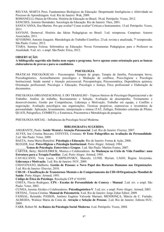 47
RELVAS, MARTA Pires. Fundamentos Biológicos da Educação: Despertando Inteligências e Afetividade no
Processo de Aprendizagem. 4.ed. Rio de Janeiro: Wak, 2009.
ROMANELLI, Otaíza de Oliveira. História da Educação no Brasil. 38.ed. Petrópolis: Vozes, 2012.
SÁNCHES, Antonio Hernández. Sociologia da Educação. Rio de Janeiro: Thex, 2001.
SANTA’ANNA, Ilza Martins. Por que avaliar? Como avaliar? Críticas e Instrumentos. 15.ed. Petrópolis: Vozes,
2011.
SAVIANI, Demerval. História das Ideias Pedagógicas no Brasil. 3.ed. reimpressa. Campinas: Autores
Associados, 2011.
SEVERINO, Antonio Joaquim. Metodologia do Trabalho Científico. 23.ed. revista e atualizada, 7ª reimpressão.
São Paulo: Cortez, 2012.
TJARA, Sanmya Feitosa. Informática na Educação: Novas Ferramentas Pedagógicas para o Professor na
Atualidade. 9.ed. rev. e ampl. São Paulo: Érica, 2012.
OBSERVAÇÃO:
A bibliografia sugerida não limita nem esgota o programa. Serve apenas como orientação para as bancas
elaboradoras de provas e para os candidatos.
PSICOLOGIA
PRÁTICAS PSICOLÓGICAS - Psicoterapias: Terapia de grupo, Terapia de família, Psicoterapia breve,
Psicodiagnóstico, Aconselhamento psicológico e Mediação de conflitos; Psico-higiene e Psicologia
Institucional; Saúde mental e Atenção psicossocial; Psicopatologia; Psicossomática; Dependência química;
Orientação profissional; Psicologia e Educação; Psicologia e Justiça; Ética profissional e Elaboração de
documentos.
PSICOLOGIA ORGANIZACIONAL E DO TRABALHO - Tópicos básicos de Psicologia Organizacional e do
Trabalho: Análise do trabalho, Recrutamento e Seleção, Avaliação de desempenho, Treinamento e
desenvolvimento, Gestão por Competências, Liderança e Motivação, Trabalho em equipe, e Conflito e
negociação; Avaliação psicológica nas organizações; Técnicas projetivas, expressivas e inventários de
personalidade: Aplicação, levantamento, interpretação e síntese (TAT, Zulliger, Pirâmides coloridas de Pfister,
QUATI, Palográfico, COMREY); e Estatística, Psicometria e Metodologia de pesquisa.
PSICOLOGIA SOCIAL - Influências da Psicologia Social Moderna.
BIBLIOGRAFIA SUGERIDA
AMARANTE, Paulo. Saúde Mental e Atenção Psicossocial. 2.ed. Rio de Janeiro: Fiocruz, 2007.
ALVES, Irai Cristina Boccato; ESTEVES, Cristiano. O Teste Palográfico na Avaliação da Personalidade.
2.ed. São Paulo: Vetor, 2009.
BAETA, Anna Maria Bianchini. Psicologia e Educação. Rio de Janeiro: Forma & Ação, 2006.
BLEGER, José. Psico-Higiene e Psicologia Institucional. Porto Alegre: Artmed, 1984.
______. Temas de Psicologia: Entrevista e Grupos. 3.ed. São Paulo: Martins Fontes, 2007.
CARTER, Betty; McGOLDRICK, Monica e Colaboradores. As Mudanças no Ciclo de Vida Familiar: uma
Estrutura para a Terapia Familiar. 2.ed. Porto Alegre: Artmed, 1995.
CAVALCANTI, Vera Lucia; CARPILOVSKY, Marcelo; LUND, Myrian; LAGO, Regina Arczynska.
Liderança e Motivação. 3.ed. Rio de Janeiro: FGV, 2009.
CHIAVENATO, Idalberto. Gestão de Pessoas: o Novo Papel dos Recursos Humanos nas Organizações.
3.ed. Rio de Janeiro: Elsevier, 2010.
CID-10 - Classificação de Transtornos Mentais e de Comportamento da CID-10/Organização Mundial de
Saúde. Porto Alegre: Artmed, 1993.
Código de Ética do Psicólogo. Resolução CFP nº 010/05.
COSTA, Flavio Rodrigues. CPS - Escalas de Personalidade de Comrey - Manual. 2.ed. rev. e ampl. São
Paulo: Vetor, 2003.
CUNHA, Jurema Alcides e Colaboradores. Psicodiagnóstico-V. 5.ed. rev. e ampl. Porto Alegre: Artmed, 2003.
ERTHAL, Tereza Cristina. Manual de Psicometria. 8.ed. Rio de Janeiro: Jorge Zahar Editor, 2009.
FAISSAL, Reinaldo; PASSOS, Antônio Eugênio Valverde Mariani; MENDONÇA, Márcia da C. Furtado;
ALMEIDA, Walnice Maria da Costa de. Atração e Seleção de Pessoas. 2.ed. Rio de Janeiro: Editora FGV,
2009.
FARR, Robert M. As Raízes da Psicologia Social Moderna. 6.ed. Petrópolis: Vozes, 2004.
 