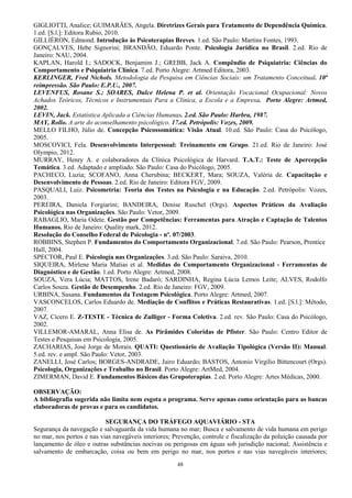 48
GIGLIOTTI, Analice; GUIMARÃES, Angela. Diretrizes Gerais para Tratamento de Dependência Química.
1.ed. [S.l.]: Editora Rubio, 2010.
GILLIÉRON, Edmond. Introdução às Psicoterapias Breves. 1.ed. São Paulo: Martins Fontes, 1993.
GONÇALVES, Hebe Signorini; BRANDÃO, Eduardo Ponte. Psicologia Jurídica no Brasil. 2.ed. Rio de
Janeiro: NAU, 2004.
KAPLAN, Harold I.; SADOCK, Benjamim J.; GREBB, Jack A. Compêndio de Psiquiatria: Ciências do
Comportamento e Psiquiatria Clínica. 7.ed. Porto Alegre: Artmed Editora, 2003.
KERLINGER, Fred Nichols. Metodologia da Pesquisa em Ciências Sociais: um Tratamento Conceitual. 10ª
reimpressão. São Paulo: E.P.U., 2007.
LEVENFUS, Rosane S.; SOARES, Dulce Helena P. et al. Orientação Vocacional Ocupacional: Novos
Achados Teóricos, Técnicos e Instrumentais Para a Clínica, a Escola e a Empresa. Porto Alegre: Artmed,
2002.
LEVIN, Jack. Estatística Aplicada a Ciências Humanas. 2.ed. São Paulo: Harbra, 1987.
MAY, Rollo. A arte do aconselhamento psicológico. 17.ed. Petrópolis: Vozes, 2009.
MELLO FILHO, Júlio de. Concepção Psicossomática: Visão Atual. 10.ed. São Paulo: Casa do Psicólogo,
2005.
MOSCOVICI, Fela. Desenvolvimento Interpessoal: Treinamento em Grupo. 21.ed. Rio de Janeiro: José
Olympio, 2012.
MURRAY, Henry A. e colaboradores da Clínica Psicológica de Harvard. T.A.T.: Teste de Apercepção
Temática. 3.ed. Adaptado e ampliado. São Paulo: Casa do Psicólogo, 2005.
PACHECO, Luzia; SCOFANO, Anna Cherubina; BECKERT, Mara; SOUZA, Valéria de. Capacitação e
Desenvolvimento de Pessoas. 2.ed. Rio de Janeiro: Editora FGV, 2009.
PASQUALI, Luiz. Psicometria: Teoria dos Testes na Psicologia e na Educação. 2.ed. Petrópolis: Vozes,
2003.
PEREIRA, Daniela Forgiarini; BANDEIRA, Denise Ruschel (Orgs). Aspectos Práticos da Avaliação
Psicológica nas Organizações. São Paulo: Vetor, 2009.
RABAGLIO, Maria Odete. Gestão por Competências: Ferramentas para Atração e Captação de Talentos
Humanos. Rio de Janeiro: Quality mark, 2012.
Resolução do Conselho Federal de Psicologia - nº. 07/2003.
ROBBINS, Stephen P. Fundamentos do Comportamento Organizacional. 7.ed. São Paulo: Pearson, Prentice
Hall, 2004.
SPECTOR, Paul E. Psicologia nas Organizações. 3.ed. São Paulo: Saraiva, 2010.
SIQUEIRA, Mirlene Maria Matias et al. Medidas do Comportamento Organizacional - Ferramentas de
Diagnóstico e de Gestão. 1.ed. Porto Alegre: Artmed, 2008.
SOUZA, Vera Lúcia; MATTOS, Irene Badaró; SARDINHA, Regina Lúcia Lemos Leite; ALVES, Rodolfo
Carlos Souza. Gestão de Desempenho. 2.ed. Rio de Janeiro: FGV, 2009.
URBINA, Susana. Fundamentos da Testagem Psicológica. Porto Alegre: Artmed, 2007.
VASCONCELOS, Carlos Eduardo de. Mediação de Conflitos e Práticas Restaurativas. 1.ed. [S.l.]: Método,
2007.
VAZ, Cícero E. Z-TESTE - Técnica de Zulliger - Forma Coletiva. 2.ed. rev. São Paulo: Casa do Psicólogo,
2002.
VILLEMOR-AMARAL, Anna Elisa de. As Pirâmides Coloridas de Pfister. São Paulo: Centro Editor de
Testes e Pesquisas em Psicologia, 2005.
ZACHARIAS, José Jorge de Morais. QUATI: Questionário de Avaliação Tipológica (Versão II): Manual.
5.ed. rev. e ampl. São Paulo: Vetor, 2003.
ZANELLI, José Carlos; BORGES-ANDRADE, Jairo Eduardo; BASTOS, Antonio Virgílio Bittencourt (Orgs).
Psicologia, Organizações e Trabalho no Brasil. Porto Alegre: ArtMed, 2004.
ZIMERMAN, David E. Fundamentos Básicos das Grupoterapias. 2.ed. Porto Alegre: Artes Médicas, 2000.
OBSERVAÇÃO:
A bibliografia sugerida não limita nem esgota o programa. Serve apenas como orientação para as bancas
elaboradoras de provas e para os candidatos.
SEGURANÇA DO TRÁFEGO AQUAVIÁRIO - STA
Segurança da navegação e salvaguarda da vida humana no mar; Busca e salvamento de vida humana em perigo
no mar, nos portos e nas vias navegáveis interiores; Prevenção, controle e fiscalização da poluição causada por
lançamento de óleo e outras substâncias nocivas ou perigosas em águas sob jurisdição nacional; Assistência e
salvamento de embarcação, coisa ou bem em perigo no mar, nos portos e nas vias navegáveis interiores;
 