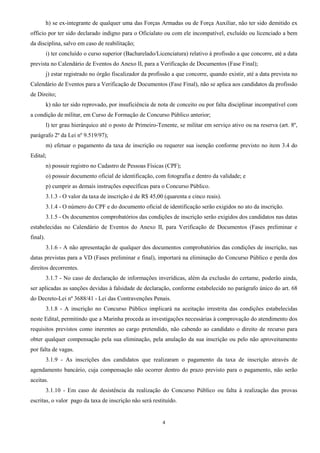 4
h) se ex-integrante de qualquer uma das Forças Armadas ou de Força Auxiliar, não ter sido demitido ex
officio por ter sido declarado indigno para o Oficialato ou com ele incompatível, excluído ou licenciado a bem
da disciplina, salvo em caso de reabilitação;
i) ter concluído o curso superior (Bacharelado/Licenciatura) relativo à profissão a que concorre, até a data
prevista no Calendário de Eventos do Anexo II, para a Verificação de Documentos (Fase Final);
j) estar registrado no órgão fiscalizador da profissão a que concorre, quando existir, até a data prevista no
Calendário de Eventos para a Verificação de Documentos (Fase Final), não se aplica aos candidatos da profissão
de Direito;
k) não ter sido reprovado, por insuficiência de nota de conceito ou por falta disciplinar incompatível com
a condição de militar, em Curso de Formação de Concurso Público anterior;
l) ter grau hierárquico até o posto de Primeiro-Tenente, se militar em serviço ativo ou na reserva (art. 8º,
parágrafo 2º da Lei nº 9.519/97);
m) efetuar o pagamento da taxa de inscrição ou requerer sua isenção conforme previsto no item 3.4 do
Edital;
n) possuir registro no Cadastro de Pessoas Físicas (CPF);
o) possuir documento oficial de identificação, com fotografia e dentro da validade; e
p) cumprir as demais instruções específicas para o Concurso Público.
3.1.3 - O valor da taxa de inscrição é de R$ 45,00 (quarenta e cinco reais).
3.1.4 - O número do CPF e do documento oficial de identificação serão exigidos no ato da inscrição.
3.1.5 - Os documentos comprobatórios das condições de inscrição serão exigidos dos candidatos nas datas
estabelecidas no Calendário de Eventos do Anexo II, para Verificação de Documentos (Fases preliminar e
final).
3.1.6 - A não apresentação de qualquer dos documentos comprobatórios das condições de inscrição, nas
datas previstas para a VD (Fases preliminar e final), importará na eliminação do Concurso Público e perda dos
direitos decorrentes.
3.1.7 - No caso de declaração de informações inverídicas, além da exclusão do certame, poderão ainda,
ser aplicadas as sanções devidas à falsidade de declaração, conforme estabelecido no parágrafo único do art. 68
do Decreto-Lei nº 3688/41 - Lei das Contravenções Penais.
3.1.8 - A inscrição no Concurso Público implicará na aceitação irrestrita das condições estabelecidas
neste Edital, permitindo que a Marinha proceda as investigações necessárias à comprovação do atendimento dos
requisitos previstos como inerentes ao cargo pretendido, não cabendo ao candidato o direito de recurso para
obter qualquer compensação pela sua eliminação, pela anulação da sua inscrição ou pelo não aproveitamento
por falta de vagas.
3.1.9 - As inscrições dos candidatos que realizaram o pagamento da taxa de inscrição através de
agendamento bancário, cuja compensação não ocorrer dentro do prazo previsto para o pagamento, não serão
aceitas.
3.1.10 - Em caso de desistência da realização do Concurso Público ou falta à realização das provas
escritas, o valor pago da taxa de inscrição não será restituído.
 