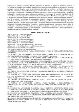 49
Segurança do Tráfego Aquaviário; Sanções aplicáveis às infrações às regras de prevenção, controle e
fiscalização da poluição causada por lançamento de óleo e outras substâncias nocivas ou perigosas em águas sob
jurisdição nacional; Sanções penais e administrativas derivadas de condutas e atividades lesivas ao meio
ambiente; Embarcações empregadas na navegação de mar aberto e interior; Amadores, embarcações de esporte
e/ou recreio e cadastramento e funcionamento das marinas, clubes e entidades desportivas náuticas; Operação de
embarcações estrangeiras em águas jurisdicionais brasileiras; Homologação de material; Reconhecimento de
sociedades classificadoras para atuarem em nome do Governo Brasileiro; Atividades de inspeção naval; Tráfego
e permanência de embarcações em águas jurisdicionais brasileiras; Inquéritos administrativos sobre acidentes e
fatos da navegação e investigação de segurança dos acidentes e incidentes marítimos; Pesquisa, exploração,
remoção e demolição de coisas e bens afundados, submersos, encalhados e perdidos; Realização de obras,
dragagens, pesquisa e lavra de minerais sob, sobre e às margens das águas jurisdicionais brasileiras; Serviço de
Praticagem; Atividades subaquáticas; Condições e requisitos para concessão e delegação das atividades de
assistência e salvamento de embarcação, coisa ou bem em perigo no mar, nos portos e vias navegáveis
interiores; Gerenciamento da água de lastro de navios; Gerenciamento de segurança e proteção para navios e
instalações portuárias; Ensino Profissional Marítimo.
BIBLIOGRAFIA SUGERIDA:
1) Lei nº 9.537, de 11 de dezembro de 1997;
2) Lei nº 9.966, de 28 de abril de 2000;
3) Lei nº 7.203, de 3 de julho de 1984;
4) Lei nº 7.273, de 10 de dezembro de 1984;
5) Lei nº 7.573, de 23 de dezembro de 1986;
6) Lei nº 9.605, de 12 de dezembro de 1998;
7) Decreto nº 2.596, de 18 de maio de 1998, e seus anexos;
8) Decreto nº 4.136, de 20 de fevereiro de 2002, e seus anexos;
9) Decreto nº 94.536, de 29 de junho de 1987;
10) Decreto nº 96.650, de 5 de setembro de 1988;
11) CÓDIGO INTERNACIONAL PARA A PROTEÇÃO DE NAVIOS E INSTALAÇÕES PORTUÁRIAS
(ISPS CODE);
12) NORMAS DA AUTORIDADE MARÍTIMA PARA EMBARCAÇÕES EMPREGADAS NA
NAVEGAÇÃO DE MAR ABERTO – NORMAM-01/DPC (Mod.25) e seus anexos;
13) NORMAS DA AUTORIDADE MARÍTIMA PARA EMBARCAÇÕES EMPREGADAS NA
NAVEGAÇÃO INTERIOR - NORMAM-02/DPC (Mod.12) e seus anexos;
14) NORMAS DA AUTORIDADE MARÍTIMA PARA AMADORES, EMBARCAÇÕES DE ESPORTE
E/OU RECREIO E PARA CADASTRAMENTO E FUNCIONAMENTO DAS MARINAS, CLUBES E
ENTIDADES DESPORTIVAS NÁUTICAS - NORMAM-03/DPC (Mod.18) e seus anexos;
15) NORMAS DA AUTORIDADE MARÍTIMA PARA OPERAÇÃO DE EMBARCAÇÕES
ESTRANGEIRAS EM ÁGUAS JURISDICIONAIS BRASILEIRAS - NORMAM-04/DPC (Mod.7) e seus
anexos;
16) NORMAS DA AUTORIDADE MARÍTIMA PARA HOMOLOGAÇÃO DE MATERIAL - NORMAM-
05/DPC (Mod.8) e seus anexos;
17) NORMAS DA AUTORIDADE MARÍTIMA PARA RECONHECIMENTO DE SOCIEDADES
CLASSIFICADORAS PARA ATUAREM EM NOME DO GOVERNO BRASILEIRO NORMAM-
06/DPC (Mod.2) e seus anexos;
18) NORMAS DA AUTORIDADE MARÍTIMA PARA ATIVIDADES DE INSPEÇÃO NAVAL -
NORMAM-07/DPC (Mod.5) e seus anexos;
19) NORMAS DA AUTORIDADE MARÍTIMA PARA TRÁFEGO E PERMANÊNCIA DE
EMBARCAÇÕES EM ÁGUAS JURISDICIONAIS BRASILEIRAS - NORMAM-08/DPC (Mod. 15) e seus
anexos;
20) NORMAS DA AUTORIDADE MARÍTIMA PARA INQUÉRITOS ADMINISTRATIVOS SOBRE
ACIDENTES E FATOS DA NAVEGAÇÃO (IAFN) E PARA A INVESTIGAÇÃO DE SEGURANÇA DOS
ACIDENTES E INCIDENTES MARÍTIMOS (ISAIM) - NORMAM-09/DPC (Mod.4) e seus anexos;
21) NORMAS DA AUTORIDADE MARÍTIMA PARA PESQUISA, EXPLORAÇÃO, REMOÇÃO E
DEMOLIÇÃO DE COISAS E BENS AFUNDADOS, SUBMERSOS, ENCALHADOS E PERDIDOS –
NORMAM-10/DPC (Mod.2) e seus anexos;
22) NORMAS DA AUTORIDADE MARÍTIMA PARA OBRAS, DRAGAGENS, PESQUISA E LAVRA DE
MINERAIS SOB, SOBRE E ÀS MARGENS DAS ÁGUAS JURISDICIONAIS BRASILEIRAS - NORMAM-
11/DPC (Mod.8) e seus anexos;
 
