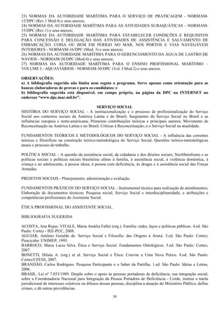 50
23) NORMAS DA AUTORIDADE MARÍTIMA PARA O SERVIÇO DE PRATICAGEM - NORMAM-
12/DPC (Rev.1 Mod.4) e seus anexos;
24) NORMAS DA AUTORIDADE MARÍTIMA PARA AS ATIVIDADES SUBAQUÁTICAS – NORMAM-
15/DPC (Rev.1) e seus anexos;
25) NORMAS DA AUTORIDADE MARÍTIMA PARA ESTABELECER CONDIÇÕES E REQUISITOS
PARA CONCESSÃO E DELEGAÇÃO DAS ATIVIDADES DE ASSISTÊNCIA E SALVAMENTO DE
EMBARCAÇÃO, COISA OU BEM EM PERIGO NO MAR, NOS PORTOS E VIAS NAVEGÁVEIS
INTERIORES - NORMAM-16/DPC (Mod. 3) e seus anexos;
26) NORMAS DA AUTORIDADE MARÍTIMA PARA O GERENCIAMENTO DA ÁGUA DE LASTRO DE
NAVIOS - NORMAM-20/DPC (Mod.4) e seus anexos;
27) NORMAS DA AUTORIDADE MARÍTIMA PARA O ENSINO PROFISSIONAL MARÍTIMO –
VOLUME I - AQUAVIÁRIOS - NORMAM-30/DPC (Vol. I Mod.2) e seus anexos.
OBSERVAÇÕES:
a) A bibliografia sugerida não limita nem esgota o programa. Serve apenas como orientação para as
bancas elaboradoras de provas e para os candidatos; e
b) bibliografia sugerida está disponível, em campo próprio, na página da DPC na INTERNET no
endereço “www.dpc.mar.mil.br”.
SERVIÇO SOCIAL
HISTÓRIA DO SERVIÇO SOCIAL - A institucionalização e o processo de profissionalização do Serviço
Social nos contextos sociais da América Latina e do Brasil; Surgimento do Serviço Social no Brasil e as
influências europeia e norte-americana; Primeiras contribuições teóricas e principais autores; Movimento de
Reconceituação na América Latina e no Brasil; Críticas à Reconceituação; e o Serviço Social na atualidade.
FUNDAMENTOS TEÓRICOS E METODOLÓGICOS DO SERVIÇO SOCIAL - A influência das correntes
teóricas e filosóficas na construção teórico-metodológica do Serviço Social; Questões teórico-metodológicas
atuais e processo de trabalho.
POLÍTICA SOCIAL - A questão da assistência social, da cidadania e dos direitos sociais; Neoliberalismo e as
políticas sociais e políticas sociais brasileiras afetas à família, à assistência social, à violência doméstica, à
criança e ao adolescente, à pessoa idosa, à pessoa com deficiência, às drogas e à assistência social das Forças
Armadas.
PROJETOS SOCIAIS - Planejamento, administração e avaliação.
FUNDAMENTOS PRÁTICOS DO SERVIÇO SOCIAL - Instrumental técnico para realização de atendimentos;
Elaboração de documentos técnicos; Pesquisa social; Serviço Social e interdisciplinaridade; e atribuições e
competências profissionais do Assistente Social.
ÉTICA PROFISSIONAL DO ASSISTENTE SOCIAL.
BIBLIOGRAFIA SUGERIDA
ACOSTA, Ana Rojas; VITALE, Maria Amália Faller (org.). Família: redes, laços e políticas públicas. 4.ed. São
Paulo: Cortez - IEE-PUC, 2008.
AGUIAR, Antônio Geraldo de. Serviço Social e Filosofia: das Origens à Araxá. 5.ed. São Paulo: Cortez;
Piracicaba: UNIMEP, 1995.
BARROCO, Maria Lucia Silva. Ética e Serviço Social: Fundamentos Ontológicos. 5.ed. São Paulo: Cortez,
2007.
BONETTI, Dilséa A. (org.) et al. Serviço Social e Ética: Convite a Uma Nova Práxis. 8.ed. São Paulo:
Cortez/CFESS, 2007.
BRANDÃO, Carlos Rodrigues. Pesquisa Participante e o Saber da Partilha. 1.ed. São Paulo: Idéias e Letras,
2006.
BRASIL. Lei nº 7.853/1989. Dispõe sobre o apoio às pessoas portadoras de deficiência, sua integração social,
sobre a Coordenadoria Nacional para Integração da Pessoa Portadora de Deficiência - Corde, institui a tutela
jurisdicional de interesses coletivos ou difusos dessas pessoas, disciplina a atuação do Ministério Público, define
crimes, e dá outras providências.
 