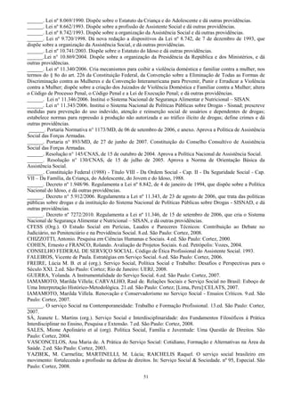 51
______. Lei nº 8.069/1990. Dispõe sobre o Estatuto da Criança e do Adolescente e dá outras providências.
______. Lei nº 8.662/1993. Dispõe sobre a profissão de Assistente Social e dá outras providências.
______. Lei nº 8.742/1993. Dispõe sobre a organização da Assistência Social e dá outras providências.
______. Lei nº 9.720/1998. Dá nova redação a dispositivos da Lei nº 8.742, de 7 de dezembro de 1993, que
dispõe sobre a organização da Assistência Social, e dá outras providências.
______. Lei nº 10.741/2003. Dispõe sobre o Estatuto do Idoso e dá outras providências.
______.Lei n° 10.869/2004. Dispõe sobre a organização da Presidência da República e dos Ministérios, e dá
outras providências.
______. Lei nº 11.340/2006. Cria mecanismos para coibir a violência doméstica e familiar contra a mulher, nos
termos do § 8o do art. 226 da Constituição Federal, da Convenção sobre a Eliminação de Todas as Formas de
Discriminação contra as Mulheres e da Convenção Interamericana para Prevenir, Punir e Erradicar a Violência
contra a Mulher; dispõe sobre a criação dos Juizados de Violência Doméstica e Familiar contra a Mulher; altera
o Código de Processo Penal, o Código Penal e a Lei de Execução Penal; e dá outras providências.
______. Lei n° 11.346/2006. Institui o Sistema Nacional de Segurança Alimentar e Nutricional – SISAN.
______. Lei n° 11.343/2006. Institui o Sistema Nacional de Políticas Públicas sobre Drogas - Sisnad; prescreve
medidas para prevenção do uso indevido, atenção e reinserção social de usuários e dependentes de drogas;
estabelece normas para repressão à produção não autorizada e ao tráfico ilícito de drogas; define crimes e dá
outras providências.
______. Portaria Normativa n° 1173/MD, de 06 de setembro de 2006, e anexo. Aprova a Política de Assistência
Social das Forças Armadas.
______. Portaria n° 893/MD, de 27 de junho de 2007. Constituição do Conselho Consultivo de Assistência
Social das Forças Armadas.
______. Resolução n° 145/CNAS, de 15 de outubro de 2004. Aprova a Política Nacional de Assistência Social.
______. Resolução n° 130/CNAS, de 15 de julho de 2005. Aprova a Norma de Orientação Básica da
Assistência Social.
______. Constituição Federal (1988) - Título VIII - Da Ordem Social - Cap. II - Da Seguridade Social - Cap.
VII – Da Família, da Criança, do Adolescente, do Jovem e do Idoso, 1988.
______. Decreto nº 1.948/96. Regulamenta a Lei nº 8.842, de 4 de janeiro de 1994, que dispõe sobre a Política
Nacional do Idoso, e dá outras providências.
______. Decreto n° 5.912/2006. Regulamenta a Lei nº 11.343, de 23 de agosto de 2006, que trata das políticas
públicas sobre drogas e da instituição do Sistema Nacional de Políticas Públicas sobre Drogas - SISNAD, e dá
outras providências.
______. Decreto nº 7272/2010. Regulamenta a Lei nº 11.346, de 15 de setembro de 2006, que cria o Sistema
Nacional de Segurança Alimentar e Nutricional – SISAN, e dá outras providências.
CFESS (Org.). O Estudo Social em Perícias, Laudos e Pareceres Técnicos: Contribuição ao Debate no
Judiciário, no Penitenciário e na Previdência Social. 8.ed. São Paulo: Cortez, 2008.
CHIZZOTTI, Antonio. Pesquisa em Ciências Humanas e Sociais. 4.ed. São Paulo: Cortez, 2000.
COHEN, Ernesto e FRANCO, Rolando. Avaliação de Projetos Sociais. 6.ed. Petrópolis: Vozes, 2004.
CONSELHO FEDERAL DE SERVIÇO SOCIAL. Código de Ética Profissional do Assistente Social. 1993.
FALEIROS, Vicente de Paula. Estratégias em Serviço Social. 6.ed. São Paulo: Cortez, 2006.
FREIRE, Lúcia M. B. et al (org.). Serviço Social, Política Social e Trabalho: Desafios e Perspectivas para o
Século XXI. 2.ed. São Paulo: Cortez; Rio de Janeiro: UERJ, 2008.
GUERRA, Yolanda. A Instrumentalidade do Serviço Social. 6.ed. São Paulo: Cortez, 2007.
IAMAMOTO, Marilda Villela; CARVALHO, Raul de. Relações Sociais e Serviço Social no Brasil: Esboço de
Uma Interpretação Histórico-Metodológica. 21.ed. São Paulo: Cortez; [Lima, Peru]:CELATS, 2007.
IAMAMOTO, Marilda Villela. Renovação e Conservadorismo no Serviço Social - Ensaios Críticos. 9.ed. São
Paulo: Cortez, 2007.
______. O serviço Social na Contemporaneidade: Trabalho e Formação Profissional. 13.ed. São Paulo: Cortez,
2007.
SÁ, Jeanete L. Martins (org.). Serviço Social e Interdisciplinaridade: dos Fundamentos Filosóficos à Prática
Interdisciplinar no Ensino, Pesquisa e Extensão. 7.ed. São Paulo: Cortez, 2008.
SALES, Mione Apolinário et al (org). Política Social, Família e Juventude: Uma Questão de Direitos. São
Paulo: Cortez, 2004.
VASCONCELOS, Ana Maria de. A Prática do Serviço Social: Cotidiano, Formação e Alternativas na Área da
Saúde. 2.ed. São Paulo: Cortez, 2003.
YAZBEK, M. Carmelita; MARTINELLI, M. Lúcia; RAICHELIS Raquel. O serviço social brasileiro em
movimento: fortalecendo a profissão na defesa de direitos. In: Serviço Social & Sociedade. nº 95, Especial. São
Paulo: Cortez, 2008.
 