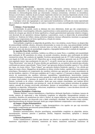 53
h) Sistema Cárdio-Vascular
Anormalidades congênitas ou adquiridas; infecções, inflamações, arritmias, doenças do pericárdio,
miocárdio, endocárdio e da circulação intrínseca do coração; anormalidades do feixe de condução e outras
detectadas no eletrocardiograma desde que relacionadas a doenças coronarianas, valvulares ou miocárdicas;
doenças orovalvulares; síndrome de pré-excitação; hipotensão arterial com sintomas; hipertensão arterial; níveis
tensionais arteriais acima dos índices mínimos exigidos, em duas das três aferições preconizadas; doenças
venosas, arteriais e linfáticas. São admitidas microvarizes, sem repercussão clínica.
O prolapso valvar sem regurgitação e sem repercussão hemodinâmica verificada em exame especializado
não é condição de inaptidão. Na presença de sopros, é imperativo o exame ecocardiográfico bidimensional com
Doppler.
i) Abdome e Trato Intestinal
Anormalidades da parede, exceto as diástases dos retos abdominais, desde que não comprometam a
capacidade laboral; visceromegalias; infecções, esquistossomose e outras parasitoses graves; micoses profundas;
história de cirurgias que alterem de forma significativa a função gastrointestinal (apresentar relatório cirúrgico,
com descrição do ato operatório); doenças hepáticas e pancreáticas, exceto as desprovidas de potencialidade
mórbida (ex: Síndrome de Gilbert, doença policística hepática); doenças inflamatórias intestinais ou quaisquer
distúrbios que comprometam, de forma significativa, a função do sistema.
j) Aparelho Genito-Urinário
Anormalidades congênitas ou adquiridas da genitália, rins e vias urinárias, exceto fimose e as desprovidas
de potencialidade mórbida; cálculos; alterações demonstradas no exame de urina, cuja potencialidade mórbida
não possa ser descartada; a existência de testículo único na bolsa não é condição de inaptidão desde que a
ausência do outro não decorra de anormalidade congênita; a hipospádia balânica não é condição de inaptidão.
k) Aparelho Ósteo-Mio-Articular
Na evidência de atitude escoliótica, lordótica ou cifótica ao exame físico, o candidato será encaminhado
para realização de RX panorâmico de coluna, em posição ortostática, descalço, para confirmação de defeito
estrutural da coluna. São condições de inaptidão: Escoliose apresentando mais de 13º Cobb; Lordose acentuada,
com ângulo de Cobb com mais de 60º; Hipercifose que ao estudo radiológico apresente mais de 45º Cobb ou
com angulação menor, haja acunhamento de mais de 5º, em perfil, mesmo que em apenas um corpo vertebral;
“Genu Recurvatum” com mais de 20 graus aferidos por goniômetro ou, na ausência de material para aferição,
confirmado por parecer especializado; “Genu Varum” que apresente distância bicondilar superior a 7cm, aferido
por régua, em exame clínico; “Genu Valgum” que apresente distância bimaleolar superior a 7cm, aferido por
régua em exame clínico; Megapófises da penúltima ou última vértebra lombar; espinha bífida com repercussão
neurológica; Discrepância no comprimento dos membros inferiores que apresente ao exame encurtamento de
um dos membros, superior a 10 mm para candidatos até 21 anos e superior a 15 mm para os demais, constatado
através de escanometria dos membros inferiores; espondilólise, espondilolistese, hemivértebra, tumores
vertebrais (benignos e malignos), laminectomia, passado de cirurgia de hérnia discal, pinçamento discal lombar
do espaço intervertebral; a presença de material de síntese será tolerado quando utilizado para fixação de
fraturas, excluindo as de coluna e articulações, desde que essas estejam consolidadas, sem nenhum déficit
funcional do segmento acometido, sem presença de sinais de infecção óssea; próteses articulares de qualquer
espécie; passado de cirurgias envolvendo articulações; doenças ou anormalidades dos ossos e articulações,
congênitas ou adquiridas, inflamatórias, infecciosas, neoplásticas e traumáticas; e casos duvidosos deverão ser
esclarecidos por parecer especializado.
l) Doenças Metabólicas e Endócrinas
"Diabetes Mellitus", tumores hipotalâmicos e hipofisários; disfunção hipofisária e tiroideana; tumores da
tiroide; tumores de supra-renal e suas disfunções congênitas ou adquiridas; hipogonadismo primário ou
secundário; distúrbios do metabolismo do cálcio e fósforo, de origem endócrina; erros inatos do metabolismo;
desenvolvimento anormal, em desacordo com a idade cronológica; obesidade. São admitidos cistos coloides,
hiper/hipotireoidismo de etiologia funcional, desde que comprovadamente compensados e sem complicações.
m) Sangue e Órgãos Hematopoiéticos
Alterações significativas do sangue e órgãos hematopoiéticos e/ou aquelas em que seja necessária
investigação complementar para descartar potencialidade mórbida.
n) Doenças Neurológicas
Distúrbios neuromusculares; afecções neurológicas; anormalidades congênitas ou adquiridas; ataxias,
incoordenações, tremores, paresias e paralisias, atrofias, fraquezas musculares, epilepsias e doenças
desmielinizantes.
o) Doenças Psiquiátricas
Avaliar cuidadosamente a história, para detectar: uso abusivo ou esporádico de drogas; esquizofrenia,
transtornos esquizotípicos e delirantes; transtornos do humor; transtornos neuróticos; transtornos de
 