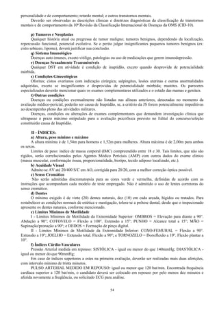 54
personalidade e de comportamento; retardo mental; e outros transtornos mentais.
Deverão ser observadas as descrições clínicas e diretrizes diagnósticas da classificação de transtornos
mentais e de comportamento da 10ª Revisão da Classificação Internacional de Doenças da OMS (CID-10).
p) Tumores e Neoplasias
Qualquer história atual ou pregressa de tumor maligno; tumores benignos, dependendo da localização,
repercussão funcional, potencial evolutivo. Se o perito julgar insignificantes pequenos tumores benignos (ex:
cisto sebáceo, lipoma), deverá justificar sua conclusão.
q) Sistema Imunológico
Doenças auto-imunes, exceto vitiligo, patologias ou uso de medicações que gerem imunodepressão.
r) Doenças Sexualmente Transmissíveis
Qualquer DST em atividade é condição de inaptidão, exceto quando desprovida de potencialidade
mórbida.
s) Condições Ginecológicas
Oforites; cistos ovarianos com indicação cirúrgica; salpingites, lesões uterinas e outras anormalidades
adquiridas, exceto se insignificantes e desprovidas de potencialidade mórbida; mastites. Os pareceres
especializados deverão mencionar quais os exames complementares utilizados e o estado das mamas e genitais.
t) Outras condições
Doenças ou condições eventualmente não listadas nas alíneas anteriores, detectadas no momento da
avaliação médico-pericial, poderão ser causa de Inaptidão, se, a critério da JS forem potencialmente impeditivas
ao desempenho pleno das atividades militares.
Doenças, condições ou alterações de exames complementares que demandem investigação clínica que
ultrapasse o prazo máximo estipulado para a avaliação psicofísica previsto no Edital do concurso/seleção
constituirão causa de Inaptidão.
II - ÍNDICES:
a) Altura, peso mínimo e máximo
A altura mínima é de 1,54m para homens e 1,52m para mulheres. Altura máxima é de 2,00m para ambos
os sexos.
Limites de peso: índice de massa corporal (IMC) compreendido entre 18 e 30. Tais limites, que não são
rígidos, serão correlacionados pelos Agentes Médico Periciais (AMP) com outros dados do exame clínico
(massa muscular, conformação óssea, proporcionalidade, biotipo, tecido adiposo localizado, etc.).
b) Acuidade Visual
Admite-se AV até 20/400 S/C em AO, corrigida para 20/20, com a melhor correção óptica possível.
c) Senso Cromático
Não serão admitidas discromatopsia para as cores verde e vermelha, definidas de acordo com as
instruções que acompanham cada modelo de teste empregado. Não é admitido o uso de lentes corretoras do
senso cromático.
d) Dentes
O mínimo exigido é de vinte (20) dentes naturais, dez (10) em cada arcada, hígidos ou tratados. Para
restabelecer as condições normais de estética e mastigação, tolera-se a prótese dental, desde que o inspecionado
apresente os dentes naturais, conforme mencionado.
e) Limites Mínimos de Motilidade
I - Limites Mínimos de Motilidade da Extremidade Superior: OMBROS = Elevação para diante a 90°.
Abdução a 90°; COTOVELO = Flexão a 100°. Extensão a 15°; PUNHO = Alcance total a 15°; MÃO =
Supinação/pronação a 90°; e DEDOS = Formação de pinça digital.
II - Limites Mínimos de Motilidade da Extremidade Inferior: COXO-FEMURAL = Flexão a 90°.
Extensão a 10°; JOELHO = Extensão total. Flexão a 90°; e TORNOZELO = Dorsiflexão a 10°. Flexão plantar a
10°.
f) Índices Cárdio-Vasculares
Pressão Arterial medida em repouso: SISTÓLICA - igual ou menor do que 140mmHg; DIASTÓLICA -
igual ou menor do que 90mmHg;
Em caso de índices superiores a estes na primeira avaliação, deverão ser realizadas mais duas aferições,
com intervalo mínimo de trinta minutos.
PULSO ARTERIAL MEDIDO EM REPOUSO: igual ou menor que 120 bat/min. Encontrada frequência
cardíaca superior a 120 bat/min, o candidato deverá ser colocado em repouso por pelo menos dez minutos e
aferida novamente a freqüência, ou solicitado ECG para análise.
 