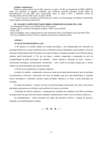 55
g) Índice Audiométrico
Admite-se perdas maiores que 40 dB e menores ou iguais a 70 dB, nas frequências de 4000 a 8000 Hz,
desde que satisfeitas as seguintes condições: seja unilateral; apresente otoscopia normal; Índice de
Reconhecimento da Fala (IRF) para monossílabos maior ou igual a 88%; e Apresente Limiar de
Reconhecimento da Fala (LRF) menor ou igual a 40 dB.
O exame deverá ser efetuado exclusivamente por médico ou fonoaudiólogo devidamente identificado,
sendo vedada a execução por pessoal EF.
III - EXAMES COMPLEMENTARES OBRIGATÓRIOS REALIZADOS PELA MB:
- Telerradiografia do tórax, com validade de até seis (6) meses.
- Sangue: glicose, creatinina, hemograma completo, VDRL e teste anti-HIV.
- Urina: EAS.
- Para as candidatas, salvo se desnecessário no caso de gravidez óbvia, será efetuado teste de gravidez (TIG).
- ECG nos candidatos acima de 30 anos e naqueles em que houver indicação clínica.
ANEXO V
AVALIAÇÃO PSICOLÓGICA (AP)
A AP baseia-se no modelo analítico de seleção psicológica e está fundamentada nas conclusões da
psicologia diferencial, as quais estabelecem que os indivíduos possuem habilidades, personalidades e níveis de
motivação diferenciados (perfil individual) e que cada atividade ou ocupação pressupõe níveis diferentes desses
atributos (perfil profissional). A AP, por sua lógica e modelo, compreende a comparação do nível de
compatibilidade do perfil psicológico do candidato – obtido mediante a utilização de testes, técnicas e
instrumentos psicológicos cientificamente reconhecidos – com o perfil da atividade exigida para a carreira
militar e/ou função pretendida, previamente levantado.
A AP terá como fundamentos os seguintes requisitos:
a) análise do trabalho - compreende o minucioso exame da atividade profissional por meio da aplicação
de questionários, entrevistas e observações dos locais de trabalho, para que sejam identificadas as variações
físicas, psicológicas e ambientais inerentes àquela atividade, obtendo-se, ao final, o perfil psicológico da
atividade;
b) seleção de preditores - escolha, com base no perfil psicológico determinado, dos testes e das técnicas
psicológicas que possam ser utilizadas como preditoras de sucesso na atividade;
c) definição de critérios estatísticos - comparação dos resultados dos candidatos com dados acumulados
de grupos anteriores que foram previamente estudados, estabelecendo-se então os níveis mínimos aceitáveis; e
d) acompanhamento - coleta sistemática dos dados que permitam verificar a validade do processo,
buscando o seu aperfeiçoamento contínuo.
– – – X – X – X – – –
 