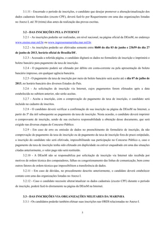 5
3.1.11 - Encerrado o período de inscrições, o candidato que desejar promover a alteração/atualização dos
dados cadastrais fornecidos (exceto CPF), deverá fazê-lo por Requerimento em uma das organizações listadas
no Anexo I, até 30 (trinta) dias antes da realização das provas escritas.
3.2 - DAS INSCRIÇÕES PELA INTERNET
3.2.1 - As inscrições poderão ser realizadas, em nível nacional, na página oficial da DEnsM, no endereço
www.ensino.mar.mil.br ou www.ingressonamarinha.mar.mil.br.
3.2.2 - As inscrições poderão ser efetivadas somente entre 8h00 do dia 03 de junho e 23h59 do dia 27
de junho de 2013, horário oficial de Brasília/DF.
3.2.3 - Acessada a referida página, o candidato digitará os dados no formulário de inscrição e imprimirá o
boleto bancário para pagamento da taxa de inscrição.
3.2.4 - O pagamento poderá ser efetuado por débito em conta-corrente ou pela apresentação do boleto
bancário impresso, em qualquer agência bancária.
3.2.5 - O pagamento da taxa de inscrição por meio do boleto bancário será aceito até o dia 07 de julho de
2013, no horário bancário dos diversos Estados do País.
3.2.6 - As solicitações de inscrição via Internet, cujos pagamentos forem efetuados após a data
estabelecida no subitem anterior, não serão aceitas.
3.2.7 - Aceita a inscrição, com a comprovação do pagamento da taxa de inscrição, o candidato será
incluído no cadastro de inscritos.
3.2.8 - O candidato deverá verificar a confirmação de sua inscrição na página da DEnsM na Internet, a
partir do 5º dia útil subsequente ao pagamento da taxa de inscrição. Nesta ocasião, o candidato deverá imprimir
o comprovante de inscrição, sendo de sua exclusiva responsabilidade a obtenção desse documento, que será
exigido nas diversas etapas do Concurso Público.
3.2.9 - Em caso de erro ou omissão de dados no preenchimento do formulário de inscrição, da não
comprovação do pagamento da taxa de inscrição ou de pagamento da taxa de inscrição fora do prazo estipulado,
a inscrição do candidato não será efetivada, impossibilitando sua participação no Concurso Público e, caso o
pagamento da taxa de inscrição tenha sido efetuado em duplicidade ou estiver enquadrado em uma das situações
citadas anteriormente, o valor pago não será restituído.
3.2.10 - A DEnsM não se responsabiliza por solicitação de inscrição via Internet não recebida por
motivos de ordem técnica dos computadores, falhas ou congestionamento das linhas de comunicação, bem como
outros fatores de ordem técnica que impossibilitem a transferência de dados.
3.2.11 - Em caso de dúvidas, no procedimento descrito anteriormente, o candidato deverá estabelecer
contato com uma das organizações listadas no Anexo I.
3.2.12 - Caso o candidato necessite alterar/atualizar os dados cadastrais (exceto CPF) durante o período
de inscrição, poderá fazê-lo diretamente na página da DEnsM na Internet.
3.3 - DAS INSCRIÇÕES VIA ORGANIZAÇÕES MILITARES DA MARINHA
3.3.1 - Os candidatos poderão também efetuar suas inscrições nas ORDI relacionadas no Anexo I.
 