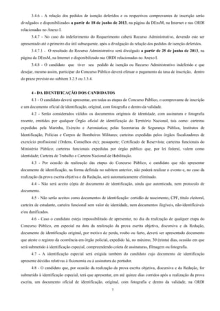 7
3.4.6 - A relação dos pedidos de isenção deferidos e os respectivos comprovantes de inscrição serão
divulgados e disponibilizados a partir de 18 de junho de 2013, na página da DEnsM, na Internet e nas ORDI
relacionadas no Anexo I.
3.4.7 - No caso do indeferimento do Requerimento caberá Recurso Administrativo, devendo este ser
apresentado até o primeiro dia útil subsequente, após a divulgação da relação dos pedidos de isenção deferidos.
3.4.7.1 - O resultado do Recurso Administrativo será divulgado a partir de 25 de junho de 2013, na
página da DEnsM, na Internet e disponibilizado nas ORDI relacionadas no Anexo I.
3.4.8 - O candidato que tiver seu pedido de isenção ou Recurso Administrativo indeferido e que
desejar, mesmo assim, participar do Concurso Público deverá efetuar o pagamento da taxa de inscrição, dentro
do prazo previsto no subitem 3.2.5 ou 3.3.4.
4 - DA IDENTIFICAÇÃO DOS CANDIDATOS
4.1 - O candidato deverá apresentar, em todas as etapas do Concurso Público, o comprovante de inscrição
e um documento oficial de identificação, original, com fotografia e dentro da validade.
4.2 - Serão considerados válidos os documentos originais de identidade, com assinatura e fotografia
recente, emitidos por qualquer Órgão oficial de identificação do Território Nacional, tais como: carteiras
expedidas pela Marinha, Exército e Aeronáutica; pelas Secretarias de Segurança Pública, Institutos de
Identificação, Polícias e Corpos de Bombeiros Militares; carteiras expedidas pelos órgãos fiscalizadores de
exercício profissional (Ordens, Conselhos etc); passaporte; Certificado de Reservista; carteiras funcionais do
Ministério Público; carteiras funcionais expedidas por órgão público que, por lei federal, valem como
identidade; Carteira de Trabalho e Carteira Nacional de Habilitação.
4.3 - Por ocasião da realização das etapas do Concurso Público, o candidato que não apresentar
documento de identificação, na forma definida no subitem anterior, não poderá realizar o evento e, no caso da
realização da prova escrita objetiva e da Redação, será automaticamente eliminado.
4.4 - Não será aceito cópia de documento de identificação, ainda que autenticada, nem protocolo de
documento.
4.5 - Não serão aceitos como documentos de identificação: certidão de nascimento, CPF, título eleitoral,
carteira de estudante, carteira funcional sem valor de identidade, nem documentos ilegíveis, não-identificáveis
e/ou danificados.
4.6 - Caso o candidato esteja impossibilitado de apresentar, no dia da realização de qualquer etapa do
Concurso Público, em especial na data da realização da prova escrita objetiva, discursiva e da Redação,
documento de identificação original, por motivo de perda, roubo ou furto, deverá ser apresentado documento
que ateste o registro da ocorrência em órgão policial, expedido há, no máximo, 30 (trinta) dias, ocasião em que
será submetido à identificação especial, compreendendo coleta de assinaturas, filmagem ou fotografia.
4.7 - A identificação especial será exigida também do candidato cujo documento de identificação
apresente dúvidas relativas à fisionomia ou à assinatura do portador.
4.8 - O candidato que, por ocasião da realização da prova escrita objetiva, discursiva e da Redação, for
submetido à identificação especial, terá que apresentar, em até quinze dias corridos após a realização da prova
escrita, um documento oficial de identificação, original, com fotografia e dentro da validade, na ORDI
 