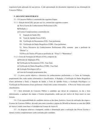 8
responsável pela aplicação de suas provas. A não apresentação do documento importará na sua eliminação do
Concurso Público.
5 - DO CONCURSO PÚBLICO
5.1 - O Concurso Público é constituído das seguintes Etapas:
5.1.1 - Seleção Inicial (SI), que por sua vez, constará dos seguintes eventos:
a) Prova Escrita de Conhecimentos Profissionais (CP);
b) Redação; e
c) Eventos Complementares constituídos de:
I) Inspeção de Saúde (IS);
II) Teste de Aptidão Física (TAF);
III) Verificação de Documentos (VD) - Fase preliminar;
IV) Verificação de Dados Biográficos (VDB) - Fase preliminar;
V) Prova Discursiva de Conhecimentos Profissionais (PD), somente para a profissão de
“Direito”; e
VI) Prova de Títulos (PT) para as profissões de “Física” e “Matemática”.
5.1.2 - Curso de Formação de Oficiais (CFO), composto de:
a) Período de Adaptação (PA);
b) Verificação de Documentos (VD) - Fase final;
c) Verificação de Dados Biográficos (VDB) - Fase final;
d) Avaliação Psicológica (AP); e
e) Curso de Formação propriamente dito.
5.2 - A prova escrita objetiva e discursiva de conhecimentos profissionais e o Curso de Formação,
propriamente dito, terão caráter eliminatório e classificatório. A Redação, a Verificação de Dados Biográficos
(Fases preliminar e final), a Inspeção de Saúde, o Teste de Aptidão Física, a Avaliação Psicológica e a
Verificação de Documentos (Fases preliminar e final) terão caráter eliminatório. A Prova de Títulos terá caráter
classificatório.
5.3 - Será eliminado do Concurso Público o candidato que deixar de comparecer, no dia e hora
determinados, a qualquer das etapas e Eventos programados, ainda que por motivo de força maior ou caso
fortuito.
5.4 - É da responsabilidade do candidato inteirar-se das datas, horários e locais de realização das etapas e
Eventos do Concurso Público, devendo para tanto consultar a página da DEnsM na Internet ou uma das ORDI
do Anexo I, tendo como base o Calendário de Eventos do Anexo II.
5.5 - As despesas relativas a transporte, estadia e alimentação para a realização das Provas Escritas e
demais eventos complementares serão custeadas pelo candidato.
 