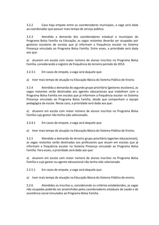 3.2.2 Caso haja empate entre os coordenadores municipais, a vaga será dada ao coordenador que possuir mais tempo de serviço público. 
3.2.3 Atendida a demanda dos coordenadores estadual e municipais do Programa Bolsa Família na Educação, as vagas restantes deverão ser ocupadas por gestores escolares de escolas que já informam a frequência escolar no Sistema Presença vinculado ao Programa Bolsa Família. Entre esses, a prioridade será dada aos que: 
a) atuarem em escola com maior número de alunos inscritos no Programa Bolsa Família, considerando o registro de frequência do terceiro período de 2014. 
3.2.3.1 Em casos de empate, a vaga será daquele que: 
a) tiver mais tempo de atuação na Educação Básica do Sistema Público de Ensino. 
3.2.4 Atendida a demanda do segundo grupo prioritário (gestores escolares), as vagas restantes serão destinadas aos agentes educacionais que trabalham com o Programa Bolsa Família em escolas que já informam a frequência escolar no Sistema Presença vinculado ao Programa Bolsa Família, desde que componham a equipe pedagógica da escola. Nesse caso, a prioridade será dada aos que: 
a) atuarem em escola com maior número de alunos inscritos no Programa Bolsa Família cujo gestor não tenha sido selecionado. 
3.2.4.1 Em casos de empate, a vaga será daquele que: 
a) tiver mais tempo de atuação na Educação Básica do Sistema Público de Ensino. 
3.2.5 Atendida a demanda do terceiro grupo prioritário (agentes educacionais), as vagas restantes serão destinadas aos professores que atuam em escolas que já informam a frequência escolar no Sistema Presença vinculado ao Programa Bolsa Família. Para esses, a prioridade será dada aos que: 
a) atuarem em escola com maior número de alunos inscritos no Programa Bolsa Família e cujo gestor ou agente educacional não tenha sido selecionado. 
3.2.5.1 Em casos de empate, a vaga será daquele que: 
a) tiver mais tempo de atuação na Educação Básica do Sistema Público de ensino. 
3.2.6 Atendidos os inscritos e, considerando os critérios estabelecidos, as vagas não ocupadas poderão ser preenchidas pelos coordenadores estaduais de saúde e de assistência social vinculados ao Programa Bolsa Família. 
 