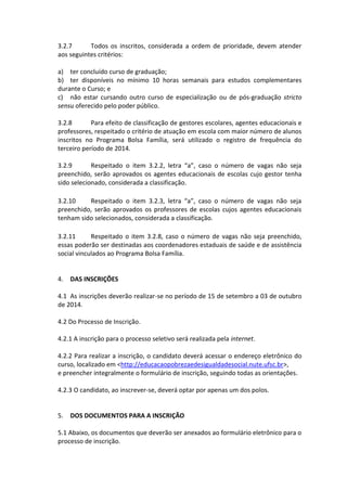 3.2.7 Todos os inscritos, considerada a ordem de prioridade, devem atender aos seguintes critérios: 
a) ter concluído curso de graduação; 
b) ter disponíveis no mínimo 10 horas semanais para estudos complementares durante o Curso; e 
c) não estar cursando outro curso de especialização ou de pós-graduação stricto sensu oferecido pelo poder público. 
3.2.8 Para efeito de classificação de gestores escolares, agentes educacionais e professores, respeitado o critério de atuação em escola com maior número de alunos inscritos no Programa Bolsa Família, será utilizado o registro de frequência do terceiro período de 2014. 
3.2.9 Respeitado o item 3.2.2, letra “a”, caso o número de vagas não seja preenchido, serão aprovados os agentes educacionais de escolas cujo gestor tenha sido selecionado, considerada a classificação. 
3.2.10 Respeitado o item 3.2.3, letra “a”, caso o número de vagas não seja preenchido, serão aprovados os professores de escolas cujos agentes educacionais tenham sido selecionados, considerada a classificação. 
3.2.11 Respeitado o item 3.2.8, caso o número de vagas não seja preenchido, essas poderão ser destinadas aos coordenadores estaduais de saúde e de assistência social vinculados ao Programa Bolsa Família. 
4. DAS INSCRIÇÕES 
4.1 As inscrições deverão realizar-se no período de 15 de setembro a 03 de outubro de 2014. 
4.2 Do Processo de Inscrição. 
4.2.1 A inscrição para o processo seletivo será realizada pela internet. 
4.2.2 Para realizar a inscrição, o candidato deverá acessar o endereço eletrônico do curso, localizado em <http://educacaopobrezaedesigualdadesocial.nute.ufsc.br>, 
e preencher integralmente o formulário de inscrição, seguindo todas as orientações. 
4.2.3 O candidato, ao inscrever-se, deverá optar por apenas um dos polos. 
5. DOS DOCUMENTOS PARA A INSCRIÇÃO 
5.1 Abaixo, os documentos que deverão ser anexados ao formulário eletrônico para o processo de inscrição.  