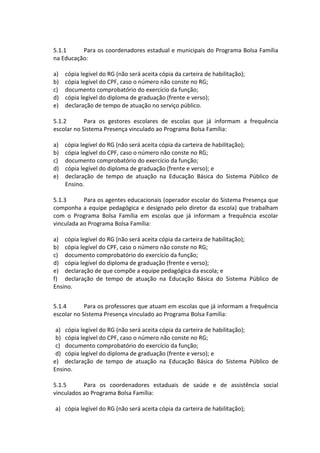 5.1.1 Para os coordenadores estadual e municipais do Programa Bolsa Família na Educação: 
a) cópia legível do RG (não será aceita cópia da carteira de habilitação); 
b) cópia legível do CPF, caso o número não conste no RG; 
c) documento comprobatório do exercício da função; 
d) cópia legível do diploma de graduação (frente e verso); 
e) declaração de tempo de atuação no serviço público. 
5.1.2 Para os gestores escolares de escolas que já informam a frequência escolar no Sistema Presença vinculado ao Programa Bolsa Família: 
a) cópia legível do RG (não será aceita cópia da carteira de habilitação); 
b) cópia legível do CPF, caso o número não conste no RG; 
c) documento comprobatório do exercício da função; 
d) cópia legível do diploma de graduação (frente e verso); e 
e) declaração de tempo de atuação na Educação Básica do Sistema Público de Ensino. 
5.1.3 Para os agentes educacionais (operador escolar do Sistema Presença que componha a equipe pedagógica e designado pelo diretor da escola) que trabalham com o Programa Bolsa Família em escolas que já informam a frequência escolar vinculada ao Programa Bolsa Família: 
a) cópia legível do RG (não será aceita cópia da carteira de habilitação); 
b) cópia legível do CPF, caso o número não conste no RG; 
c) documento comprobatório do exercício da função; 
d) cópia legível do diploma de graduação (frente e verso); 
e) declaração de que compõe a equipe pedagógica da escola; e 
f) declaração de tempo de atuação na Educação Básica do Sistema Público de Ensino. 
5.1.4 Para os professores que atuam em escolas que já informam a frequência escolar no Sistema Presença vinculado ao Programa Bolsa Família: 
a) cópia legível do RG (não será aceita cópia da carteira de habilitação); 
b) cópia legível do CPF, caso o número não conste no RG; 
c) documento comprobatório do exercício da função; 
d) cópia legível do diploma de graduação (frente e verso); e 
e) declaração de tempo de atuação na Educação Básica do Sistema Público de Ensino. 
5.1.5 Para os coordenadores estaduais de saúde e de assistência social vinculados ao Programa Bolsa Família: 
a) cópia legível do RG (não será aceita cópia da carteira de habilitação);  
