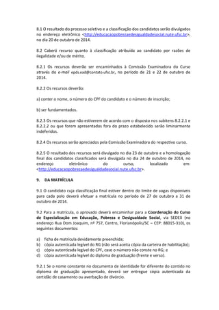 8.1 O resultado do processo seletivo e a classificação dos candidatos serão divulgados no endereço eletrônico <http://educacaopobrezaedesigualdadesocial.nute.ufsc.br>, no dia 20 de outubro de 2014. 
8.2 Caberá recurso quanto à classificação atribuída ao candidato por razões de ilegalidade e/ou de mérito. 
8.2.1 Os recursos deverão ser encaminhados à Comissão Examinadora do Curso através do e-mail epds.ead@contato.ufsc.br, no período de 21 e 22 de outubro de 2014. 
8.2.2 Os recursos deverão: 
a) conter o nome, o número do CPF do candidato e o número de inscrição; 
b) ser fundamentados. 
8.2.3 Os recursos que não estiverem de acordo com o disposto nos subitens 8.2.2.1 e 8.2.2.2 ou que forem apresentados fora do prazo estabelecido serão liminarmente indeferidos. 
8.2.4 Os recursos serão apreciados pela Comissão Examinadora do respectivo curso. 
8.2.5 O resultado dos recursos será divulgado no dia 23 de outubro e a homologação final dos candidatos classificados será divulgada no dia 24 de outubro de 2014, no endereço eletrônico do curso, localizado em: <http://educacaopobrezaedesigualdadesocial.nute.ufsc.br>. 
9. DA MATRÍCULA 
9.1 O candidato cuja classificação final estiver dentro do limite de vagas disponíveis para cada polo deverá efetuar a matrícula no período de 27 de outubro a 31 de outubro de 2014. 
9.2 Para a matrícula, o aprovado deverá encaminhar para a Coordenação do Curso de Especialização em Educação, Pobreza e Desigualdade Social, via SEDEX (no endereço Rua Dom Joaquim, nº 757, Centro, Florianópolis/SC – CEP: 88015-310), os seguintes documentos: 
a) ficha de matrícula devidamente preenchida; 
b) cópia autenticada legível do RG (não será aceita cópia da carteira de habilitação); 
c) cópia autenticada legível do CPF, caso o número não conste no RG; e 
d) cópia autenticada legível do diploma de graduação (frente e verso). 
9.2.1 Se o nome constante no documento de identidade for diferente do contido no diploma de graduação apresentado, deverá ser entregue cópia autenticada da certidão de casamento ou averbação de divórcio.  