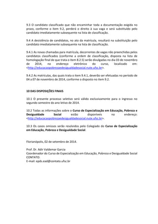 9.3 O candidato classificado que não encaminhar toda a documentação exigida no prazo, conforme o item 9.2, perderá o direito à sua vaga e será substituído pelo candidato imediatamente subsequente na lista de classificação. 
9.4 A desistência de candidatos, no ato da matrícula, resultará na substituição pelo candidato imediatamente subsequente na lista de classificação. 
9.4.1 As novas chamadas para matrícula, decorrentes de vagas não preenchidas pelos candidatos classificados (conforme a ordem de classificação, disposta na lista de homologação final de que trata o item 8.2.5) serão divulgadas no dia 03 de novembro de 2014, no endereço eletrônico do curso, localizado em: <http://educacaopobrezaedesigualdadesocial.nute.ufsc.br>. 
9.4.2 As matrículas, das quais trata o item 9.4.1, deverão ser efetuadas no período de 04 a 07 de novembro de 2014, conforme o disposto no item 9.2. 
10 DAS DISPOSIÇÕES FINAIS 
10.1 O presente processo seletivo será válido exclusivamente para o ingresso no segundo semestre do ano letivo de 2014. 
10.2 Todas as informações sobre o Curso de Especialização em Educação, Pobreza e Desigualdade Social estão disponíveis no endereço: <http://educacaopobrezaedesigualdadesocial.nute.ufsc.br>. 
10.3 Os casos omissos serão resolvidos pelo Colegiado do Curso de Especialização em Educação, Pobreza e Desigualdade Social. 
Florianópolis, 02 de setembro de 2014. 
Prof. Dr. Adir Valdemar Garcia 
Coordenador do Curso de Especialização em Educação, Pobreza e Desigualdade Social 
CONTATO: 
E-mail: epds.ead@contato.ufsc.br 