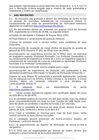 que estejam relacionadas as áreas descritas nos Quadros 2, 3, 4, 5, 6 e 7 e
que a formação mínima exigida seja a mesma da vaga pretendida e
respeitando a ordem de classificação.
6. DAS INSCRIÇÕES
6.1. As inscrições são gratuitas e devem ser efetuadas de forma on-line
no período de inscrições estabelecido no cronograma (Anexo I),
exclusivamente por meio do preenchimento de formulário eletrônico
disponível no endereço http://seletivosead.ifto.edu.br
6.2. Os documentos devem ser anexados em arquivo único em formato
PDF, respeitando-se o limite de 25 MB, na seguinte ordem:
a)Cédula de Identidade e Cadastro de Pessoa Física (CPF);
b)Título Eleitoral e comprovante de quitação eleitoral;
c) prova de quitação com o serviço militar, para candidatos do sexo
masculino;
d)comprovante de ocupação de cargo efetivo de docente do quadro de
pessoal do IFTO (Portaria nº 102, de 10 de maio de 2019);
e)comprovante de experiência mínima de 3 (três) anos no exercício
do magistério superior (Professor Formador I ou Professor Conteudista I);
ou comprovante de experiência mínima de 1 (um) no magistério superior e
comprovante de conclusão de curso de mestrado ou doutorado (Professor
Formador II ou Professor Conteudista II);
f) comprovante da formação mínima exigida para a vaga;
g)comprovantes da experiência, da titulação, das publicações e das
atividades acadêmicas informadas no Quadro de Pontuação (Anexo III); e
h)plano de aula (Anexo IV) preenchido e assinado digitalmente, contendo
link de videoaula com no mínimo, 3 (três) minutos e, no máximo, 5 (cinco)
minutos, sobre um conteúdo referente a uma disciplina do
curso escolhido (Anexo V):
I - A videoaula deve ser disponibilizada no portal
http://www.youtube.com.
II - Serão aceitas assinaturas digitais com certiﬁcado digital, tal como
do GOV.BR ou do SEI-IFTO.
6.3. O candidato poderá se inscrever em até duas áreas, mas não poderá
atuar concomitantemente em duas ou mais funções da UAB. Neste caso,
será facultado ao candidato a escolha da função a ser exercida.
6.3.1. Caso o candidato se inscreva em duas áreas, deverá enviar dois
planos de aula, conforme o alínea h) do item 6.2.
6.3.2. Caso o candidato se inscreva para mais de duas áreas, serão
aceitas somente as duas últimas inscrições.
6.4. O candidato deverá preencher de forma on-line o Quadro de
Pontuação, conforme Anexo III.
6.4.1. O preenchimento do Quadro de Pontuação de forma on-line é
obrigatório.
6.5. O IFTO não se responsabiliza por fatores de ordem técnica que
impeçam o preenchimento do formulário eletrônico.
Edital Gabinete 66 (2056651) SEI 23235.013401/2023-76 / pg. 11
 
