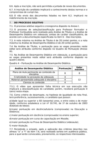 6.6. Após a inscrição, não será permitida a juntada de novos documentos.
6.7. A inscrição do candidato implicará o conhecimento destas normas e o
compromisso de cumpri-las.
6.8. O não envio dos documentos listados no item 6.2. implicará no
indeferimento da inscrição.
7. DO PROCESSO SELETIVO
7.1. O processo seletivo seguirá o cronograma disposto no Anexo I.
7.2. O processo de seleção/classiﬁcação para Professor Formador e
Professor Conteudista será realizado pela Análise de Títulos e a Análise de
Desempenho Didático em videoaula; ambas de caráter classiﬁcatório, de
acordo com a documentação especificada no item 6 – Das Inscrições.
7.3. A nota máxima na Análise de Títulos é de 20 (vinte) pontos, e a nota
máxima na Análise de Desempenho Didático é de 20 (vinte) pontos.
7.4. Na Análise de Títulos, a pontuação para as vagas presentes neste
edital será atribuída conforme disposto no Quadro de Pontuação (Anexo
III).
7.5. Na Análise de Desempenho Didático em videoaula, a pontuação para
as vagas presentes neste edital será atribuída conforme disposto no
quadro abaixo.
Quadro 4 – Pontuação na Análise de Desempenho Didático.
Análise de Desempenho Didático Pontuação Valor
máximo
Plano de Aula pertinente ao conteúdo da
disciplina 8 8
Criatividade na gravação da videoaula 4
12
Material apresentado adequado à disciplina 4
Clareza no conteúdo 4
7.5.1. O vídeo que apresentar falha técnica em sua execução não
implicará a desclassiﬁcação do candidato; porém, receberá pontuação 0
(zero) nesta etapa.
7.6. Como critério de desempate, na hipótese de igualdade de nota ﬁnal,
terá preferência, sucessivamente, o candidato que possuir:
a)idade igual ou superior a 60 (sessenta) anos, e entre estes o de maior
idade, conforme estabelece a Lei nº 10.741, de 1º de outubro de 2003
(Estatuto do Idoso);
b)maior pontuação em docência/tutoria (comprovada) na Educação a
Distância;
c) maior pontuação em docência (comprovada) no ensino superior;
d)maior pontuação em curso de capacitação em Moodle;
e)maior pontuação na Prova de Desempenho Didático (videoaula);
f) maior titulação.
7.7. Persistindo o empate, após a aplicação dos critérios descritos nas
alíneas “a” a “f” do item 7.6, será realizado sorteio em audiência pública,
para a qual serão convocados, previamente, os respectivos interessados.
Edital Gabinete 66 (2056651) SEI 23235.013401/2023-76 / pg. 12
 
