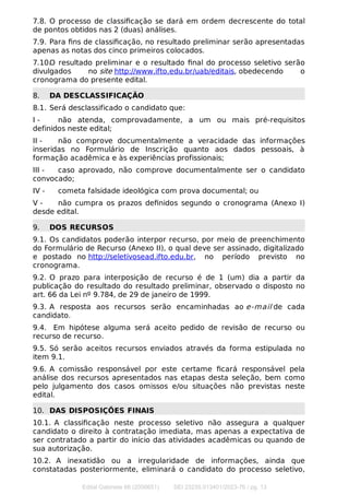 7.8. O processo de classiﬁcação se dará em ordem decrescente do total
de pontos obtidos nas 2 (duas) análises.
7.9. Para ﬁns de classiﬁcação, no resultado preliminar serão apresentadas
apenas as notas dos cinco primeiros colocados.
7.10.O resultado preliminar e o resultado ﬁnal do processo seletivo serão
divulgados no site http://www.ifto.edu.br/uab/editais, obedecendo o
cronograma do presente edital.
8. DA DESCLASSIFICAÇÃO
8.1. Será desclassificado o candidato que:
I - não atenda, comprovadamente, a um ou mais pré-requisitos
definidos neste edital;
II - não comprove documentalmente a veracidade das informações
inseridas no Formulário de Inscrição quanto aos dados pessoais, à
formação acadêmica e às experiências profissionais;
III - caso aprovado, não comprove documentalmente ser o candidato
convocado;
IV - cometa falsidade ideológica com prova documental; ou
V - não cumpra os prazos deﬁnidos segundo o cronograma (Anexo I)
desde edital.
9. DOS RECURSOS
9.1. Os candidatos poderão interpor recurso, por meio de preenchimento
do Formulário de Recurso (Anexo II), o qual deve ser assinado, digitalizado
e postado no http://seletivosead.ifto.edu.br, no período previsto no
cronograma.
9.2. O prazo para interposição de recurso é de 1 (um) dia a partir da
publicação do resultado do resultado preliminar, observado o disposto no
art. 66 da Lei nº 9.784, de 29 de janeiro de 1999.
9.3. A resposta aos recursos serão encaminhadas ao e-mail de cada
candidato.
9.4. Em hipótese alguma será aceito pedido de revisão de recurso ou
recurso de recurso.
9.5. Só serão aceitos recursos enviados através da forma estipulada no
item 9.1.
9.6. A comissão responsável por este certame ﬁcará responsável pela
análise dos recursos apresentados nas etapas desta seleção, bem como
pelo julgamento dos casos omissos e/ou situações não previstas neste
edital.
10. DAS DISPOSIÇÕES FINAIS
10.1. A classiﬁcação neste processo seletivo não assegura a qualquer
candidato o direito à contratação imediata, mas apenas a expectativa de
ser contratado a partir do início das atividades acadêmicas ou quando de
sua autorização.
10.2. A inexatidão ou a irregularidade de informações, ainda que
constatadas posteriormente, eliminará o candidato do processo seletivo,
Edital Gabinete 66 (2056651) SEI 23235.013401/2023-76 / pg. 13
 
