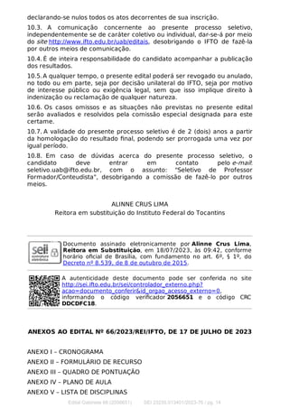 declarando-se nulos todos os atos decorrentes de sua inscrição.
10.3. A comunicação concernente ao presente processo seletivo,
independentemente se de caráter coletivo ou individual, dar-se-á por meio
do site http://www.ifto.edu.br/uab/editais, desobrigando o IFTO de fazê-la
por outros meios de comunicação.
10.4. É de inteira responsabilidade do candidato acompanhar a publicação
dos resultados.
10.5.A qualquer tempo, o presente edital poderá ser revogado ou anulado,
no todo ou em parte, seja por decisão unilateral do IFTO, seja por motivo
de interesse público ou exigência legal, sem que isso implique direito à
indenização ou reclamação de qualquer natureza.
10.6. Os casos omissos e as situações não previstas no presente edital
serão avaliados e resolvidos pela comissão especial designada para este
certame.
10.7. A validade do presente processo seletivo é de 2 (dois) anos a partir
da homologação do resultado ﬁnal, podendo ser prorrogada uma vez por
igual período.
10.8. Em caso de dúvidas acerca do presente processo seletivo, o
candidato deve entrar em contato pelo e-mail:
seletivo.uab@ifto.edu.br, com o assunto: "Seletivo de Professor
Formador/Conteudista", desobrigando a comissão de fazê-lo por outros
meios.
ALINNE CRUS LIMA
Reitora em substituição do Instituto Federal do Tocantins
Documento assinado eletronicamente por Alinne Crus Lima,
Reitora em Substituição, em 18/07/2023, às 09:42, conforme
horário oﬁcial de Brasília, com fundamento no art. 6º, § 1º, do
Decreto nº 8.539, de 8 de outubro de 2015.
A autenticidade deste documento pode ser conferida no site
http://sei.ifto.edu.br/sei/controlador_externo.php?
acao=documento_conferir&id_orgao_acesso_externo=0,
informando o código veriﬁcador 2056651 e o código CRC
DDCDFC18.
ANEXOS AO EDITAL Nº 66/2023/REI/IFTO, DE 17 DE JULHO DE 2023
ANEXO I – CRONOGRAMA
ANEXO II – FORMULÁRIO DE RECURSO
ANEXO III – QUADRO DE PONTUAÇÃO
ANEXO IV – PLANO DE AULA
ANEXO V – LISTA DE DISCIPLINAS
Edital Gabinete 66 (2056651) SEI 23235.013401/2023-76 / pg. 14
 