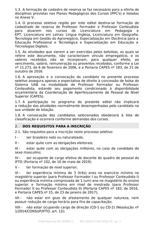 1.3. A formação de cadastro de reserva se faz necessário para a oferta de
disciplinas previstas nos Planos Pedagógicos dos Cursos (PPC's) e listadas
no Anexo V.
1.4. O processo seletivo regido por este edital destina-se formação de
cadastrado de reserva de Professor Formador e Professor Conteudista
para atuarem nos cursos de Licenciatura em Pedagogia e
EPT, Licenciatura em Letras: Língua Inglesa, Licenciatura em Geograﬁa,
Tecnologia em Gestão do Agronegócio, Especialização em Docência para a
Educação Proﬁssional e Tecnológica e Especialização em Educação e
Tecnologias Digitais.
1.5. As atividades que vierem a ser exercidas pelos bolsistas, as quais se
refere este documento, não caracterizam vínculo empregatício, e os
valores recebidos não se incorporam, para qualquer efeito, ao
vencimento, salário, remuneração ou proventos recebidos, conforme a Lei
nº 11.273, de 6 de fevereiro de 2006, e a Portaria CAPES nº 183, de 21 de
outubro de 2016.
1.6. A aprovação e a convocação do candidato no presente processo
seletivo assegura apenas a expectativa de direito à concessão de bolsa do
Sistema UAB na modalidade de Professor Formador ou Professor
Conteudista, estando seu pagamento condicionado à disponibilidade
orçamentária da Coordenação de Aperfeiçoamento de Pessoal de Nível
Superior (CAPES).
1.7. A participação no programa do presente edital não implicará
a redução das atividades normalmente desempenhadas pelo candidato na
sua unidade de lotação.
1.8. A convocação dos candidatos selecionados obedecerá à lista de
classificação e ocorrerá conforme demandas dos cursos.
2. DOS REQUISITOS PARA A INSCRIÇÃO
2.1. São requisitos para a inscrição neste processo seletivo:
I - ser brasileiro nato ou naturalizado;
II - estar quite com as obrigações eleitorais;
III - estar quite com as obrigações militares, no caso de candidato do
sexo masculino;
IV - ser ocupante de cargo efetivo de docente do quadro de pessoal do
IFTO (Portaria nº 102, de 10 de maio de 2019).
V - ter formação de nível superior;
VI - ter experiência mínima de 3 (três) anos no exercício mínimo no
magistério superior (para Professor Formador I ou Professor Conteudista I)
ou experiência mínima comprovada de 1 (um) ano no magistério do ensino
superior e formação mínima em nível de mestrado (para Professor
Formador II ou Professor Conteudista II) (Portaria CAPES nº 183, de 2016,
e Portaria CAPES nº 15, de 23 de janeiro de 2017);
VII - não estar em gozo de afastamento de qualquer natureza, nem
possuir redução de carga horária para fins de capacitação;
VIII - não estar ocupando cargo de direção (CD-1 ou CD-2) (Resolução nº
1/2014/CONSUP/IFTO, art. 12);
Edital Gabinete 66 (2056651) SEI 23235.013401/2023-76 / pg. 2
 
