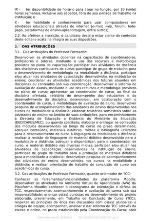 IX - ter disponibilidade de horário para atuar na função, por 20 (vinte)
horas semanais, inclusive aos sábados, fora de sua jornada de trabalho na
instituição; e
X - ter habilidade e conhecimento para usar computadores em
atividades educacionais através de internet (e-mail, web, fórum, bate-
papo, plataformas de ensino-aprendizagem, entre outros).
2.2. Ao efetivar a inscrição, o candidato declara estar ciente do conteúdo
deste edital e acata na íntegra as suas disposições.
3. DAS ATRIBUIÇÕES
3.1. Das atribuições do Professor Formador:
Desenvolver as atividades docentes na capacitação de coordenadores,
professores e tutores, mediante o uso dos recursos e metodologia
previstos no plano de capacitação; participar das atividades de docência
das disciplinas curriculares do curso; participar de grupo de trabalho para
o desenvolvimento de metodologia na modalidade a distância; participar
e/ou atuar nas atividades de capacitação desenvolvidas na instituição de
ensino; coordenar as atividades acadêmicas dos tutores atuantes em
disciplinas ou conteúdos sob sua coordenação; desenvolver o sistema de
avaliação de alunos, mediante o uso dos recursos e metodologia previstos
no plano de curso; apresentar ao coordenador de curso, ao ﬁnal da
disciplina ofertada, relatório do desempenho dos estudantes e do
desenvolvimento da disciplina; desenvolver, em colaboração com o
coordenador de curso, a metodologia de avaliação do aluno; desenvolver
pesquisa de acompanhamento das atividades de ensino desenvolvidas nos
cursos na modalidade a distância; elaborar relatórios semestrais sobre as
atividades de ensino no âmbito de suas atribuições, para encaminhamento
à Diretoria de Educação a Distância do Ministério da Educação
(DED/CAPES/MEC), ou quando solicitado; elaborar e entregar os conteúdos
dos módulos desenvolvidos ao longo do curso no prazo determinado;
adequar conteúdos, materiais didáticos, mídias e bibliograﬁa utilizados
para o desenvolvimento do curso à linguagem da modalidade a distância;
realizar a revisão de linguagem do material didático desenvolvido para a
modalidade a distância; adequar e disponibilizar, para o coordenador de
curso, o material didático nas diversas mídias; participar e/ou atuar nas
atividades de capacitação desenvolvidas na instituição de ensino;
participar de grupo de trabalho para a produção de materiais didáticos
para a modalidade a distância; desenvolver pesquisa de acompanhamento
das atividades de ensino desenvolvidas nos cursos na modalidade a
distância; e realizar orientação de trabalho de conclusão de curso aos
acadêmicos do curso.
3.2. Das atribuições do Professor Formador, quando orientador de TCC:
Conhecer as ferramentas/funcionalidades da plataforma Moodle;
desenvolver as atividades no Ambiente Virtual de Aprendizado (AVA) da
Plataforma Moodle; conhecer o cronograma de orientação e defesa do
TCC, respectivamente, acompanhamento e avaliação da turma sob sua
responsabilidade; orientar os(as) cursistas no desenvolvimento do projeto
elaborado, previamente, em Trabalho de Conclusão de Curso (TCC);
respeitar os princípios da ética nas discussões com os(as) alunos(as) e
colegas de equipe; acompanhar, analisar e dar retorno do TCC através da
escrita e online, no prazo estabelecido pela Coordenação do Curso; abrir
Edital Gabinete 66 (2056651) SEI 23235.013401/2023-76 / pg. 3
 